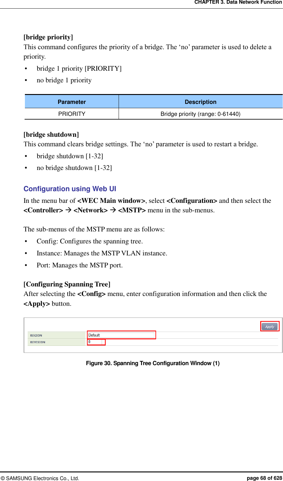 CHAPTER 3. Data Network Function ©  SAMSUNG Electronics Co., Ltd.  page 68 of 628 [bridge priority] This command configures the priority of a bridge. The ‘no’ parameter is used to delete a priority.  bridge 1 priority [PRIORITY]  no bridge 1 priority  Parameter Description PRIORITY Bridge priority (range: 0-61440)  [bridge shutdown] This command clears bridge settings. The ‘no’ parameter is used to restart a bridge.  bridge shutdown [1-32]  no bridge shutdown [1-32]  Configuration using Web UI In the menu bar of &lt;WEC Main window&gt;, select &lt;Configuration&gt; and then select the &lt;Controller&gt;  &lt;Network&gt;  &lt;MSTP&gt; menu in the sub-menus.    The sub-menus of the MSTP menu are as follows:  Config: Configures the spanning tree.  Instance: Manages the MSTP VLAN instance.  Port: Manages the MSTP port.  [Configuring Spanning Tree] After selecting the &lt;Config&gt; menu, enter configuration information and then click the &lt;Apply&gt; button.  Figure 30. Spanning Tree Configuration Window (1)  