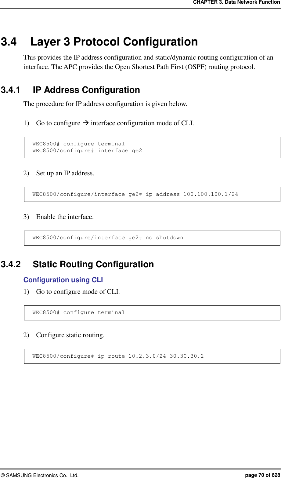 CHAPTER 3. Data Network Function ©  SAMSUNG Electronics Co., Ltd.  page 70 of 628 3.4  Layer 3 Protocol Configuration This provides the IP address configuration and static/dynamic routing configuration of an interface. The APC provides the Open Shortest Path First (OSPF) routing protocol.  3.4.1  IP Address Configuration The procedure for IP address configuration is given below.  1)    Go to configure  interface configuration mode of CLI.  WEC8500# configure terminal WEC8500/configure# interface ge2  2)    Set up an IP address.  WEC8500/configure/interface ge2# ip address 100.100.100.1/24  3)    Enable the interface.    WEC8500/configure/interface ge2# no shutdown  3.4.2  Static Routing Configuration Configuration using CLI 1)    Go to configure mode of CLI.  WEC8500# configure terminal  2)    Configure static routing.  WEC8500/configure# ip route 10.2.3.0/24 30.30.30.2  