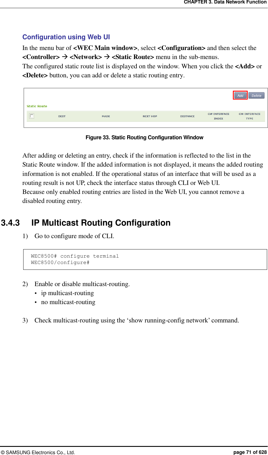 CHAPTER 3. Data Network Function ©  SAMSUNG Electronics Co., Ltd.  page 71 of 628 Configuration using Web UI In the menu bar of &lt;WEC Main window&gt;, select &lt;Configuration&gt; and then select the &lt;Controller&gt;  &lt;Network&gt;  &lt;Static Route&gt; menu in the sub-menus.   The configured static route list is displayed on the window. When you click the &lt;Add&gt; or &lt;Delete&gt; button, you can add or delete a static routing entry.  Figure 33. Static Routing Configuration Window  After adding or deleting an entry, check if the information is reflected to the list in the Static Route window. If the added information is not displayed, it means the added routing information is not enabled. If the operational status of an interface that will be used as a routing result is not UP, check the interface status through CLI or Web UI.   Because only enabled routing entries are listed in the Web UI, you cannot remove a disabled routing entry.  3.4.3  IP Multicast Routing Configuration 1)    Go to configure mode of CLI.  WEC8500# configure terminal WEC8500/configure#  2)    Enable or disable multicast-routing.  ip multicast-routing  no multicast-routing  3)    Check multicast-routing using the ‘show running-config network’ command.  