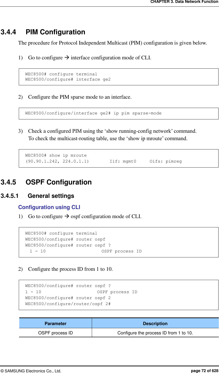 CHAPTER 3. Data Network Function ©  SAMSUNG Electronics Co., Ltd.  page 72 of 628 3.4.4  PIM Configuration The procedure for Protocol Independent Multicast (PIM) configuration is given below.  1)    Go to configure  interface configuration mode of CLI.  WEC8500# configure terminal WEC8500/configure# interface ge2  2)    Configure the PIM sparse mode to an interface.  WEC8500/configure/interface ge2# ip pim sparse-mode  3)    Check a configured PIM using the ‘show running-config network’ command. To check the multicast-routing table, use the ‘show ip mroute’ command.  WEC8500# show ip mroute (90.90.1.242, 224.0.1.1)         Iif: mgmt0      Oifs: pimreg  3.4.5  OSPF Configuration 3.4.5.1  General settings Configuration using CLI 1)    Go to configure  ospf configuration mode of CLI.  WEC8500# configure terminal  WEC8500/configure# router ospf WEC8500/configure# router ospf ?   1 - 10                         OSPF process ID  2)    Configure the process ID from 1 to 10.    WEC8500/configure# router ospf ? 1 - 10                         OSPF process ID WEC8500/configure# router ospf 2 WEC8500/configure/router/ospf 2#  Parameter Description OSPF process ID Configure the process ID from 1 to 10.  