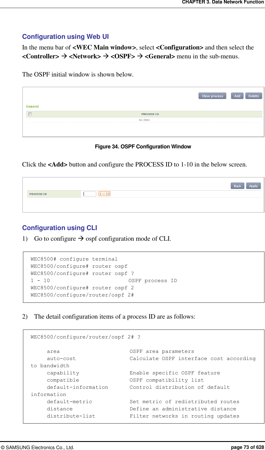 CHAPTER 3. Data Network Function ©  SAMSUNG Electronics Co., Ltd.  page 73 of 628 Configuration using Web UI In the menu bar of &lt;WEC Main window&gt;, select &lt;Configuration&gt; and then select the &lt;Controller&gt;  &lt;Network&gt;  &lt;OSPF&gt;  &lt;General&gt; menu in the sub-menus.    The OSPF initial window is shown below.  Figure 34. OSPF Configuration Window  Click the &lt;Add&gt; button and configure the PROCESS ID to 1-10 in the below screen.   Configuration using CLI 1)    Go to configure  ospf configuration mode of CLI.  WEC8500# configure terminal  WEC8500/configure# router ospf WEC8500/configure# router ospf ? 1 - 10                           OSPF process ID WEC8500/configure# router ospf 2 WEC8500/configure/router/ospf 2#  2)    The detail configuration items of a process ID are as follows:    WEC8500/configure/router/ospf 2# ?        area                        OSPF area parameters       auto-cost                    Calculate OSPF interface cost according to bandwidth       capability                   Enable specific OSPF feature       compatible                   OSPF compatibility list       default-information        Control distribution of default information       default-metric          Set metric of redistributed routes       distance                     Define an administrative distance       distribute-list             Filter networks in routing updates 