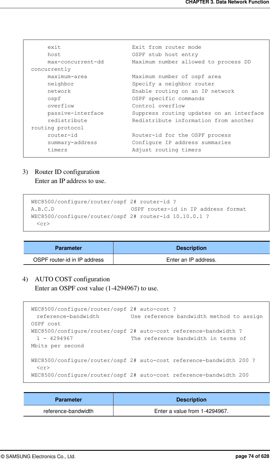 CHAPTER 3. Data Network Function ©  SAMSUNG Electronics Co., Ltd.  page 74 of 628        exit                          Exit from router mode       host                          OSPF stub host entry       max-concurrent-dd          Maximum number allowed to process DD concurrently       maximum-area               Maximum number of ospf area       neighbor                     Specify a neighbor router       network                      Enable routing on an IP network       ospf                          OSPF specific commands       overflow                     Control overflow       passive-interface          Suppress routing updates on an interface       redistribute                Redistribute information from another routing protocol       router-id                    Router-id for the OSPF process       summary-address            Configure IP address summaries       timers                        Adjust routing timers  3)    Router ID configuration   Enter an IP address to use.    WEC8500/configure/router/ospf 2# router-id ? A.B.C.D                          OSPF router-id in IP address format WEC8500/configure/router/ospf 2# router-id 10.10.0.1 ?   &lt;cr&gt;  Parameter Description OSPF router-id in IP address Enter an IP address.  4)    AUTO COST configuration   Enter an OSPF cost value (1-4294967) to use.    WEC8500/configure/router/ospf 2# auto-cost ?   reference-bandwidth          Use reference bandwidth method to assign OSPF cost WEC8500/configure/router/ospf 2# auto-cost reference-bandwidth ?   1 - 4294967                 The reference bandwidth in terms of Mbits per second  WEC8500/configure/router/ospf 2# auto-cost reference-bandwidth 200 ?   &lt;cr&gt; WEC8500/configure/router/ospf 2# auto-cost reference-bandwidth 200  Parameter Description reference-bandwidth Enter a value from 1-4294967.  