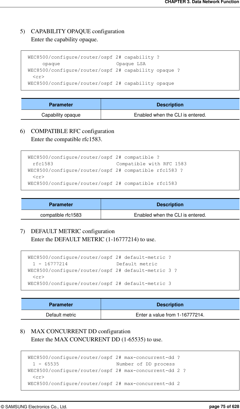 CHAPTER 3. Data Network Function ©  SAMSUNG Electronics Co., Ltd.  page 75 of 628 5)    CAPABILITY OPAQUE configuration   Enter the capability opaque.  WEC8500/configure/router/ospf 2# capability ?       opaque                       Opaque LSA WEC8500/configure/router/ospf 2# capability opaque ?   &lt;cr&gt; WEC8500/configure/router/ospf 2# capability opaque  Parameter Description Capability opaque Enabled when the CLI is entered.  6)    COMPATIBLE RFC configuration   Enter the compatible rfc1583.  WEC8500/configure/router/ospf 2# compatible ?   rfc1583                          Compatible with RFC 1583 WEC8500/configure/router/ospf 2# compatible rfc1583 ?   &lt;cr&gt; WEC8500/configure/router/ospf 2# compatible rfc1583  Parameter Description compatible rfc1583 Enabled when the CLI is entered.  7)    DEFAULT METRIC configuration   Enter the DEFAULT METRIC (1-16777214) to use.  WEC8500/configure/router/ospf 2# default-metric ?       1 - 16777214                    Default metric WEC8500/configure/router/ospf 2# default-metric 3 ?   &lt;cr&gt; WEC8500/configure/router/ospf 2# default-metric 3  Parameter Description Default metric Enter a value from 1-16777214.  8)    MAX CONCURRENT DD configuration   Enter the MAX CONCURRENT DD (1-65535) to use.  WEC8500/configure/router/ospf 2# max-concurrent-dd ?   1 - 65535                        Number of DD process WEC8500/configure/router/ospf 2# max-concurrent-dd 2 ?   &lt;cr&gt; WEC8500/configure/router/ospf 2# max-concurrent-dd 2 