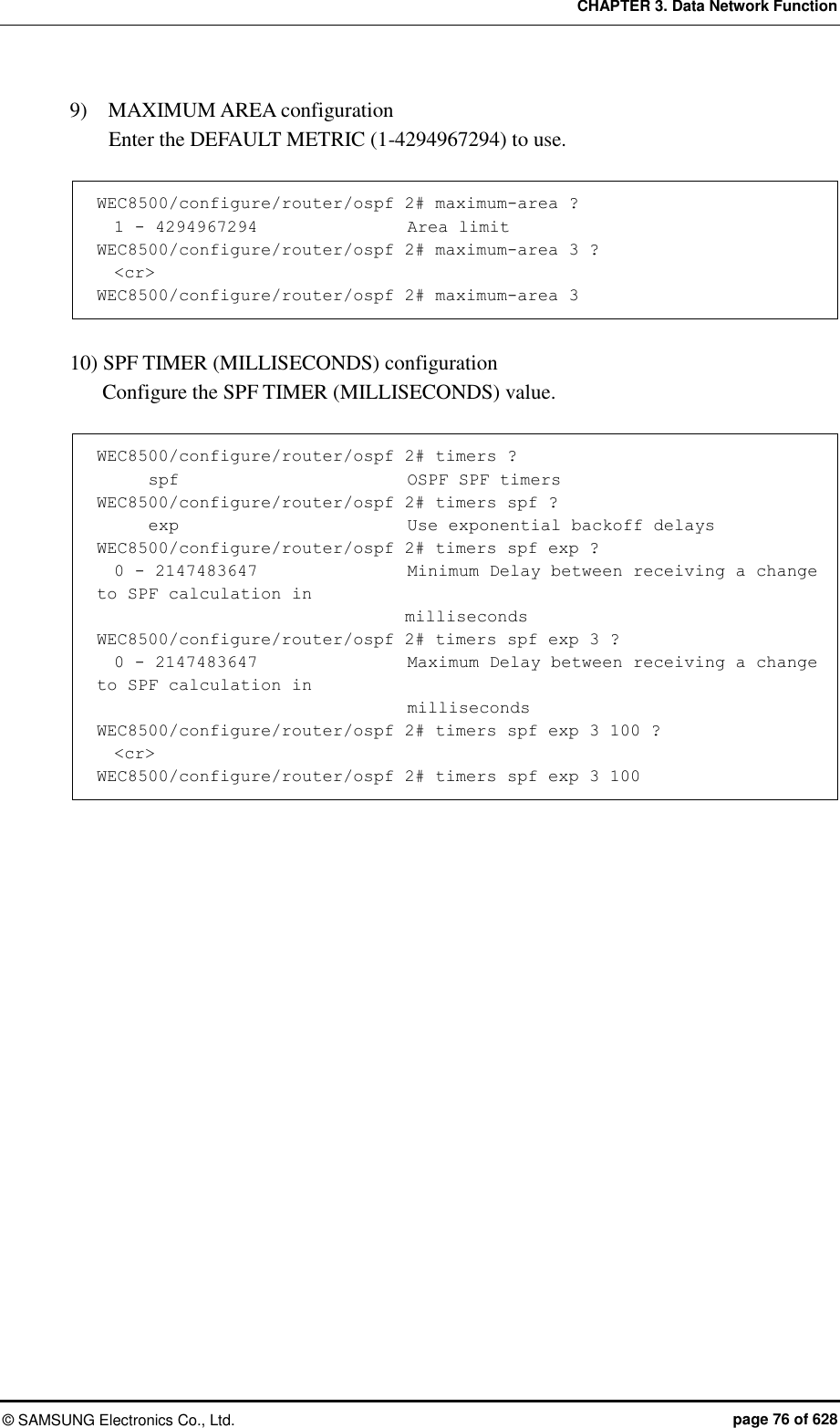 CHAPTER 3. Data Network Function ©  SAMSUNG Electronics Co., Ltd.  page 76 of 628 9)    MAXIMUM AREA configuration   Enter the DEFAULT METRIC (1-4294967294) to use.  WEC8500/configure/router/ospf 2# maximum-area ?       1 - 4294967294                  Area limit WEC8500/configure/router/ospf 2# maximum-area 3 ?   &lt;cr&gt; WEC8500/configure/router/ospf 2# maximum-area 3  10) SPF TIMER (MILLISECONDS) configuration   Configure the SPF TIMER (MILLISECONDS) value.  WEC8500/configure/router/ospf 2# timers ?       spf                          OSPF SPF timers WEC8500/configure/router/ospf 2# timers spf ?       exp                          Use exponential backoff delays WEC8500/configure/router/ospf 2# timers spf exp ?   0 - 2147483647                  Minimum Delay between receiving a change to SPF calculation in                                     milliseconds WEC8500/configure/router/ospf 2# timers spf exp 3 ?   0 - 2147483647                  Maximum Delay between receiving a change to SPF calculation in                                      milliseconds WEC8500/configure/router/ospf 2# timers spf exp 3 100 ?   &lt;cr&gt; WEC8500/configure/router/ospf 2# timers spf exp 3 100  