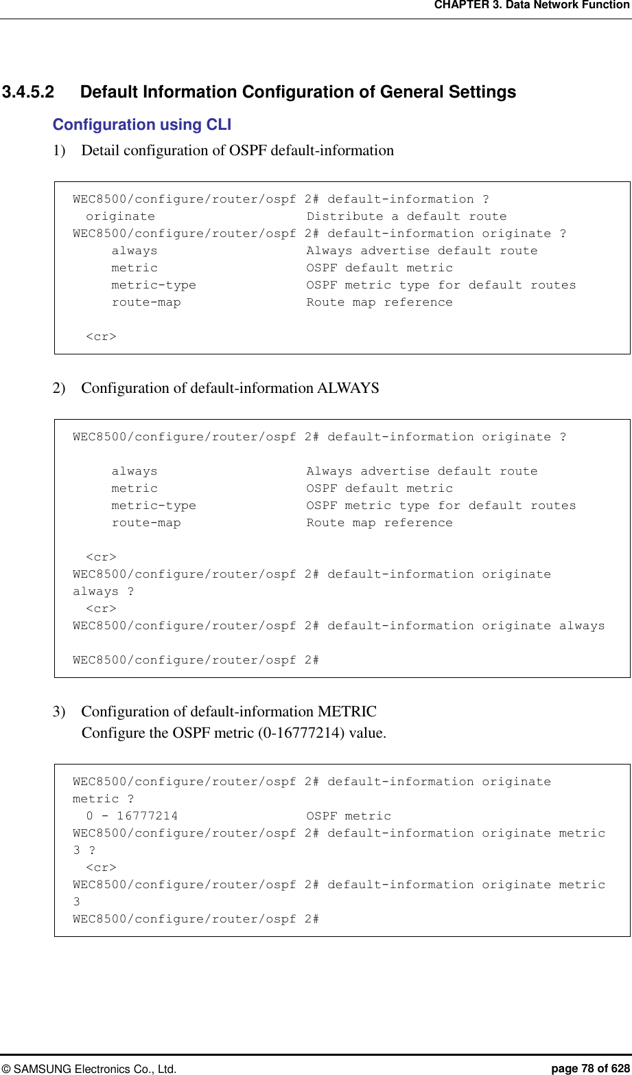 CHAPTER 3. Data Network Function ©  SAMSUNG Electronics Co., Ltd.  page 78 of 628 3.4.5.2  Default Information Configuration of General Settings   Configuration using CLI 1)    Detail configuration of OSPF default-information    WEC8500/configure/router/ospf 2# default-information ?   originate                        Distribute a default route WEC8500/configure/router/ospf 2# default-information originate ?       always                       Always advertise default route       metric                       OSPF default metric       metric-type                 OSPF metric type for default routes       route-map                    Route map reference    &lt;cr&gt;  2)    Configuration of default-information ALWAYS    WEC8500/configure/router/ospf 2# default-information originate ?        always                       Always advertise default route       metric                       OSPF default metric       metric-type                  OSPF metric type for default routes       route-map                    Route map reference    &lt;cr&gt; WEC8500/configure/router/ospf 2# default-information originate always ?   &lt;cr&gt; WEC8500/configure/router/ospf 2# default-information originate always   WEC8500/configure/router/ospf 2#  3)    Configuration of default-information METRIC   Configure the OSPF metric (0-16777214) value.    WEC8500/configure/router/ospf 2# default-information originate metric ?   0 - 16777214                    OSPF metric WEC8500/configure/router/ospf 2# default-information originate metric 3 ?   &lt;cr&gt; WEC8500/configure/router/ospf 2# default-information originate metric 3  WEC8500/configure/router/ospf 2#  