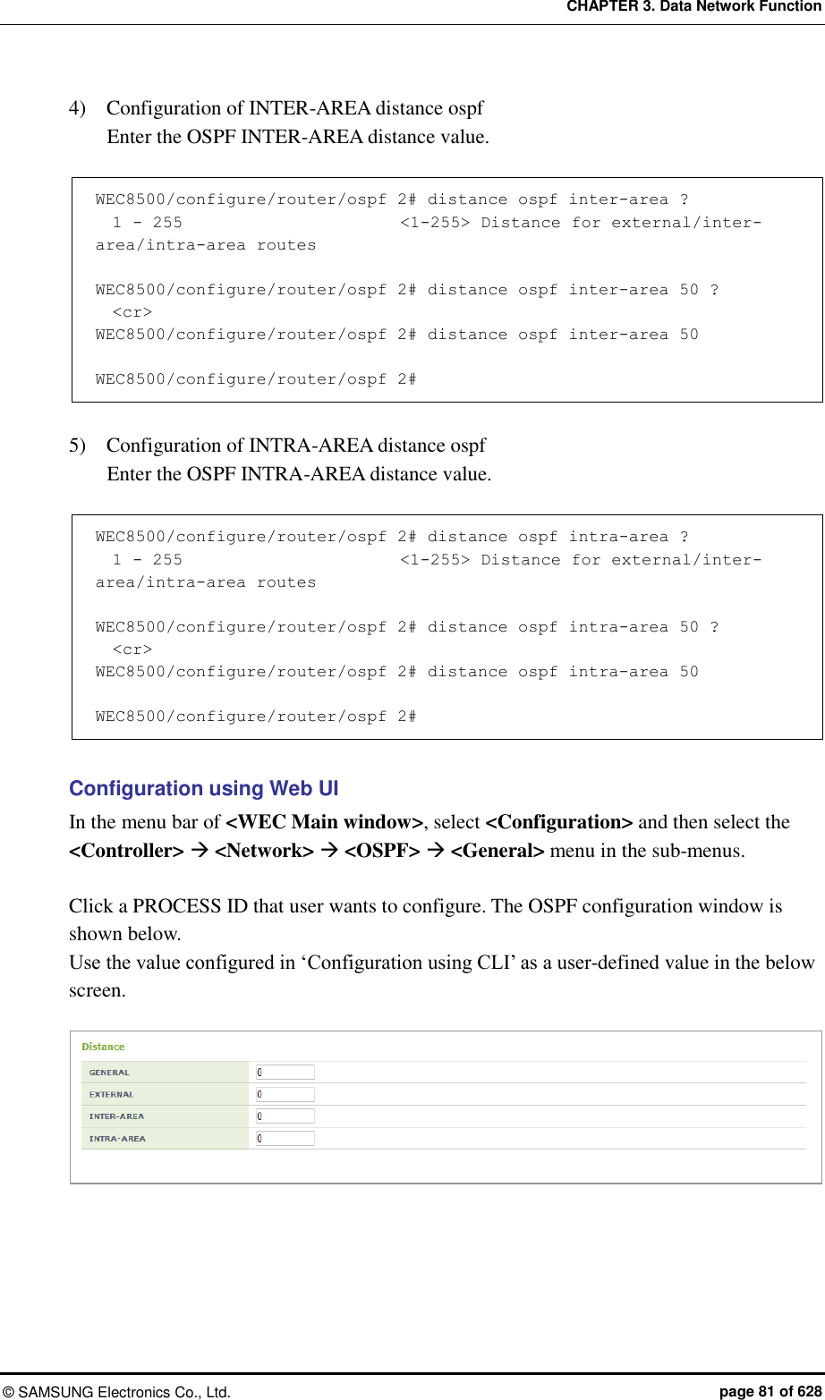 CHAPTER 3. Data Network Function ©  SAMSUNG Electronics Co., Ltd.  page 81 of 628 4)    Configuration of INTER-AREA distance ospf   Enter the OSPF INTER-AREA distance value.      WEC8500/configure/router/ospf 2# distance ospf inter-area ?   1 - 255                          &lt;1-255&gt; Distance for external/inter-area/intra-area routes  WEC8500/configure/router/ospf 2# distance ospf inter-area 50 ?   &lt;cr&gt; WEC8500/configure/router/ospf 2# distance ospf inter-area 50   WEC8500/configure/router/ospf 2#  5)    Configuration of INTRA-AREA distance ospf   Enter the OSPF INTRA-AREA distance value.      WEC8500/configure/router/ospf 2# distance ospf intra-area ?   1 - 255                          &lt;1-255&gt; Distance for external/inter-area/intra-area routes  WEC8500/configure/router/ospf 2# distance ospf intra-area 50 ?   &lt;cr&gt; WEC8500/configure/router/ospf 2# distance ospf intra-area 50   WEC8500/configure/router/ospf 2#  Configuration using Web UI In the menu bar of &lt;WEC Main window&gt;, select &lt;Configuration&gt; and then select the &lt;Controller&gt;  &lt;Network&gt;  &lt;OSPF&gt;  &lt;General&gt; menu in the sub-menus.    Click a PROCESS ID that user wants to configure. The OSPF configuration window is shown below.   Use the value configured in ‘Configuration using CLI’ as a user-defined value in the below screen.   