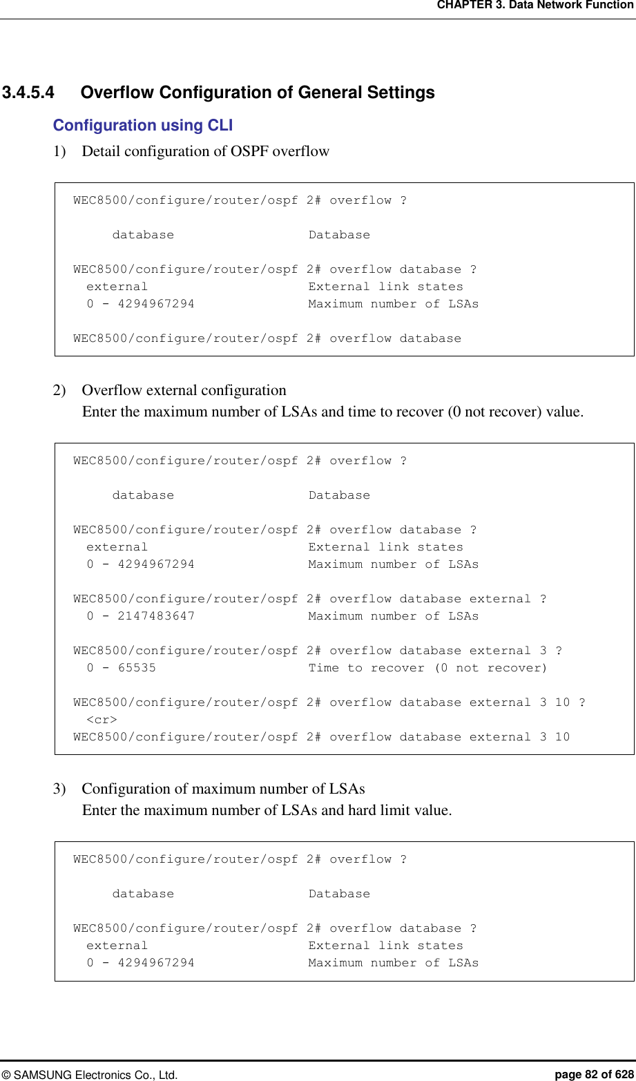 CHAPTER 3. Data Network Function ©  SAMSUNG Electronics Co., Ltd.  page 82 of 628 3.4.5.4  Overflow Configuration of General Settings   Configuration using CLI 1)    Detail configuration of OSPF overflow    WEC8500/configure/router/ospf 2# overflow ?        database                     Database  WEC8500/configure/router/ospf 2# overflow database ?   external                         External link states   0 - 4294967294                  Maximum number of LSAs  WEC8500/configure/router/ospf 2# overflow database  2)    Overflow external configuration   Enter the maximum number of LSAs and time to recover (0 not recover) value.      WEC8500/configure/router/ospf 2# overflow ?        database                     Database  WEC8500/configure/router/ospf 2# overflow database ?   external                         External link states   0 - 4294967294                  Maximum number of LSAs  WEC8500/configure/router/ospf 2# overflow database external ?   0 - 2147483647                  Maximum number of LSAs  WEC8500/configure/router/ospf 2# overflow database external 3 ?   0 - 65535                        Time to recover (0 not recover)  WEC8500/configure/router/ospf 2# overflow database external 3 10 ?   &lt;cr&gt; WEC8500/configure/router/ospf 2# overflow database external 3 10  3)    Configuration of maximum number of LSAs   Enter the maximum number of LSAs and hard limit value.      WEC8500/configure/router/ospf 2# overflow ?                              database                     Database  WEC8500/configure/router/ospf 2# overflow database ?   external                         External link states   0 - 4294967294                  Maximum number of LSAs 