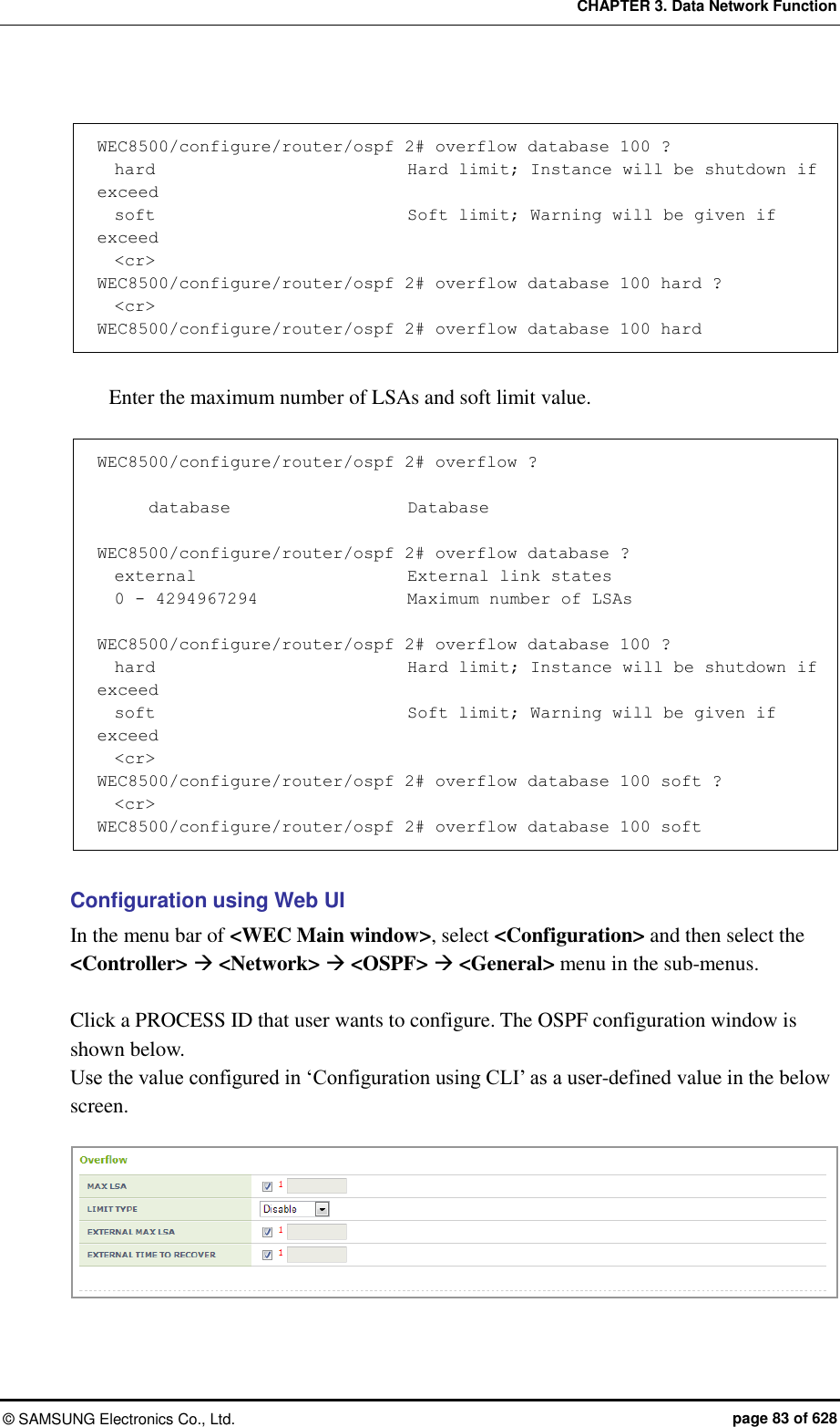 CHAPTER 3. Data Network Function ©  SAMSUNG Electronics Co., Ltd.  page 83 of 628  WEC8500/configure/router/ospf 2# overflow database 100 ?   hard                              Hard limit; Instance will be shutdown if exceed   soft                              Soft limit; Warning will be given if exceed   &lt;cr&gt; WEC8500/configure/router/ospf 2# overflow database 100 hard ?   &lt;cr&gt; WEC8500/configure/router/ospf 2# overflow database 100 hard  Enter the maximum number of LSAs and soft limit value.      WEC8500/configure/router/ospf 2# overflow ?                              database                     Database  WEC8500/configure/router/ospf 2# overflow database ?   external                         External link states   0 - 4294967294                  Maximum number of LSAs  WEC8500/configure/router/ospf 2# overflow database 100 ?   hard                              Hard limit; Instance will be shutdown if exceed   soft                              Soft limit; Warning will be given if exceed   &lt;cr&gt; WEC8500/configure/router/ospf 2# overflow database 100 soft ?   &lt;cr&gt; WEC8500/configure/router/ospf 2# overflow database 100 soft  Configuration using Web UI In the menu bar of &lt;WEC Main window&gt;, select &lt;Configuration&gt; and then select the &lt;Controller&gt;  &lt;Network&gt;  &lt;OSPF&gt;  &lt;General&gt; menu in the sub-menus.    Click a PROCESS ID that user wants to configure. The OSPF configuration window is shown below.   Use the value configured in ‘Configuration using CLI’ as a user-defined value in the below screen.   