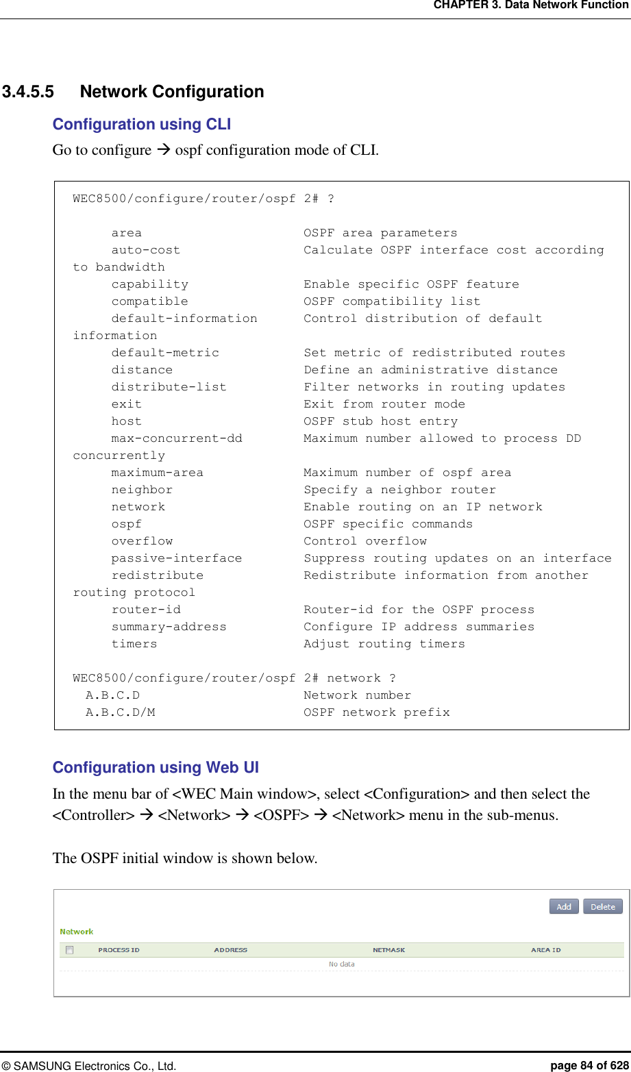 CHAPTER 3. Data Network Function ©  SAMSUNG Electronics Co., Ltd.  page 84 of 628 3.4.5.5  Network Configuration Configuration using CLI Go to configure  ospf configuration mode of CLI.  WEC8500/configure/router/ospf 2# ?        area                         OSPF area parameters       auto-cost                   Calculate OSPF interface cost according to bandwidth       capability                  Enable specific OSPF feature       compatible                  OSPF compatibility list       default-information        Control distribution of default information       default-metric             Set metric of redistributed routes       distance                     Define an administrative distance       distribute-list            Filter networks in routing updates       exit                         Exit from router mode       host                         OSPF stub host entry       max-concurrent-dd          Maximum number allowed to process DD concurrently       maximum-area                Maximum number of ospf area       neighbor                     Specify a neighbor router       network                      Enable routing on an IP network       ospf                         OSPF specific commands       overflow                     Control overflow       passive-interface          Suppress routing updates on an interface       redistribute               Redistribute information from another routing protocol       router-id                   Router-id for the OSPF process       summary-address            Configure IP address summaries       timers                       Adjust routing timers  WEC8500/configure/router/ospf 2# network ?   A.B.C.D                          Network number   A.B.C.D/M                       OSPF network prefix  Configuration using Web UI In the menu bar of &lt;WEC Main window&gt;, select &lt;Configuration&gt; and then select the &lt;Controller&gt;  &lt;Network&gt;  &lt;OSPF&gt;  &lt;Network&gt; menu in the sub-menus.    The OSPF initial window is shown below.   