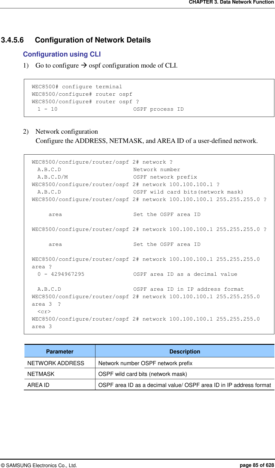 CHAPTER 3. Data Network Function ©  SAMSUNG Electronics Co., Ltd.  page 85 of 628 3.4.5.6  Configuration of Network Details Configuration using CLI 1)    Go to configure  ospf configuration mode of CLI.  WEC8500# configure terminal  WEC8500/configure# router ospf WEC8500/configure# router ospf ?   1 - 10                           OSPF process ID  2)    Network configuration   Configure the ADDRESS, NETMASK, and AREA ID of a user-defined network.    WEC8500/configure/router/ospf 2# network ?   A.B.C.D                          Network number   A.B.C.D/M                        OSPF network prefix WEC8500/configure/router/ospf 2# network 100.100.100.1 ?   A.B.C.D                          OSPF wild card bits(network mask) WEC8500/configure/router/ospf 2# network 100.100.100.1 255.255.255.0 ?        area                          Set the OSPF area ID  WEC8500/configure/router/ospf 2# network 100.100.100.1 255.255.255.0 ?        area                          Set the OSPF area ID  WEC8500/configure/router/ospf 2# network 100.100.100.1 255.255.255.0 area ?   0 - 4294967295                OSPF area ID as a decimal value    A.B.C.D                          OSPF area ID in IP address format WEC8500/configure/router/ospf 2# network 100.100.100.1 255.255.255.0 area 3  ?   &lt;cr&gt; WEC8500/configure/router/ospf 2# network 100.100.100.1 255.255.255.0 area 3  Parameter Description NETWORK ADDRESS Network number OSPF network prefix NETMASK OSPF wild card bits (network mask) AREA ID OSPF area ID as a decimal value/ OSPF area ID in IP address format  