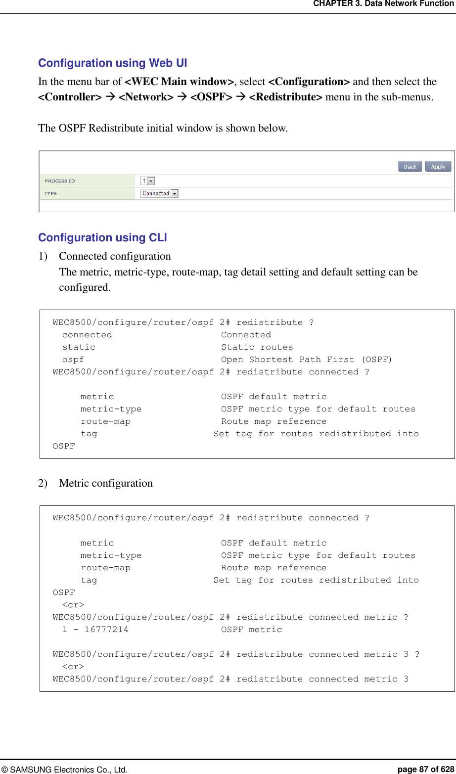 CHAPTER 3. Data Network Function ©  SAMSUNG Electronics Co., Ltd.  page 87 of 628 Configuration using Web UI In the menu bar of &lt;WEC Main window&gt;, select &lt;Configuration&gt; and then select the &lt;Controller&gt;  &lt;Network&gt;  &lt;OSPF&gt;  &lt;Redistribute&gt; menu in the sub-menus.    The OSPF Redistribute initial window is shown below.   Configuration using CLI 1)    Connected configuration The metric, metric-type, route-map, tag detail setting and default setting can be configured.      WEC8500/configure/router/ospf 2# redistribute ?   connected                        Connected   static                           Static routes   ospf                              Open Shortest Path First (OSPF) WEC8500/configure/router/ospf 2# redistribute connected ?        metric                       OSPF default metric       metric-type                 OSPF metric type for default routes       route-map                    Route map reference       tag                         Set tag for routes redistributed into OSPF  2)    Metric configuration  WEC8500/configure/router/ospf 2# redistribute connected ?        metric                       OSPF default metric       metric-type                 OSPF metric type for default routes       route-map                    Route map reference       tag                         Set tag for routes redistributed into OSPF   &lt;cr&gt; WEC8500/configure/router/ospf 2# redistribute connected metric ?   1 - 16777214                    OSPF metric  WEC8500/configure/router/ospf 2# redistribute connected metric 3 ?   &lt;cr&gt; WEC8500/configure/router/ospf 2# redistribute connected metric 3 