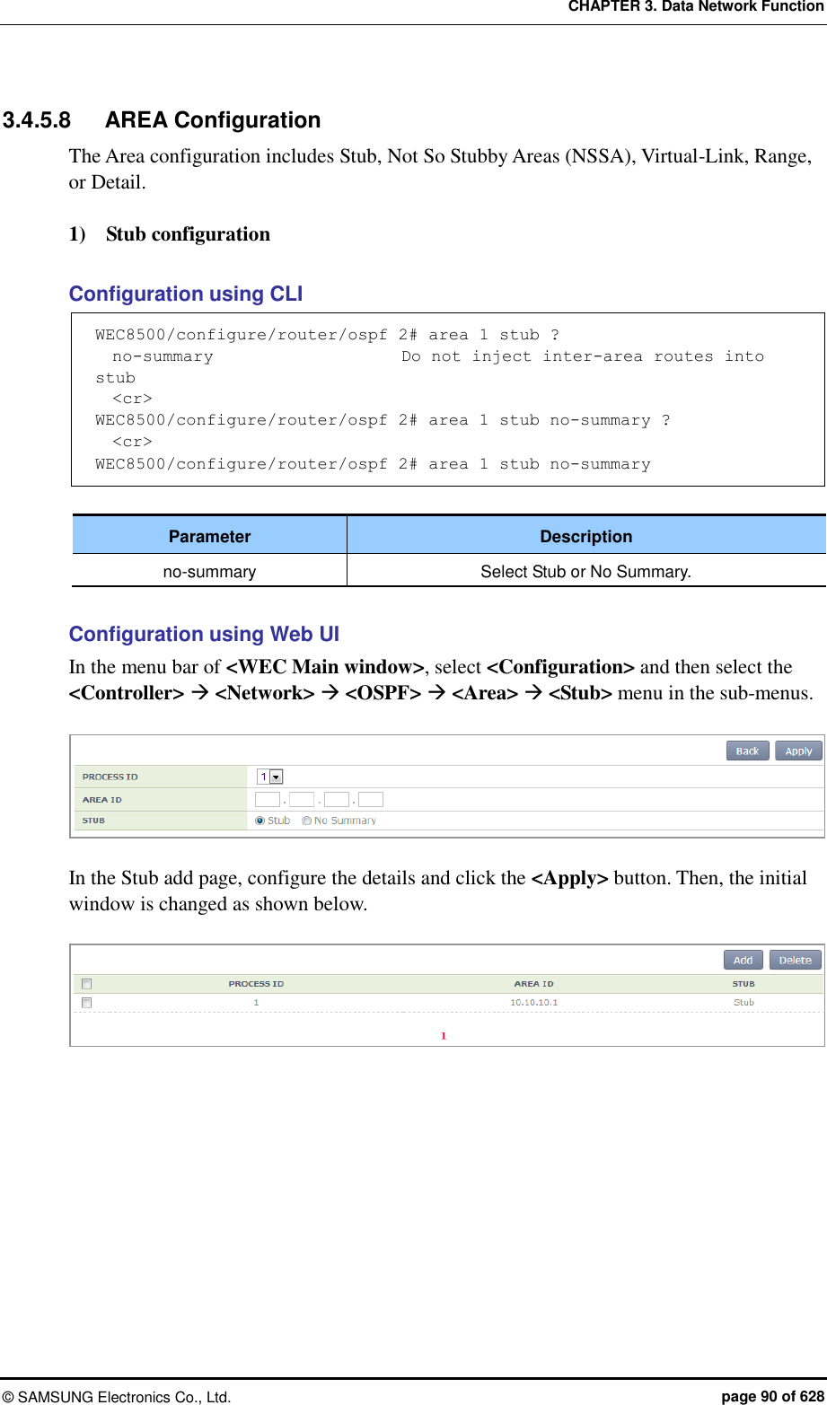 CHAPTER 3. Data Network Function ©  SAMSUNG Electronics Co., Ltd.  page 90 of 628 3.4.5.8  AREA Configuration The Area configuration includes Stub, Not So Stubby Areas (NSSA), Virtual-Link, Range, or Detail.    1)    Stub configuration  Configuration using CLI WEC8500/configure/router/ospf 2# area 1 stub ?   no-summary                      Do not inject inter-area routes into stub   &lt;cr&gt; WEC8500/configure/router/ospf 2# area 1 stub no-summary ?   &lt;cr&gt; WEC8500/configure/router/ospf 2# area 1 stub no-summary  Parameter Description no-summary Select Stub or No Summary.  Configuration using Web UI In the menu bar of &lt;WEC Main window&gt;, select &lt;Configuration&gt; and then select the &lt;Controller&gt;  &lt;Network&gt;  &lt;OSPF&gt;  &lt;Area&gt;  &lt;Stub&gt; menu in the sub-menus.   In the Stub add page, configure the details and click the &lt;Apply&gt; button. Then, the initial window is changed as shown below.     