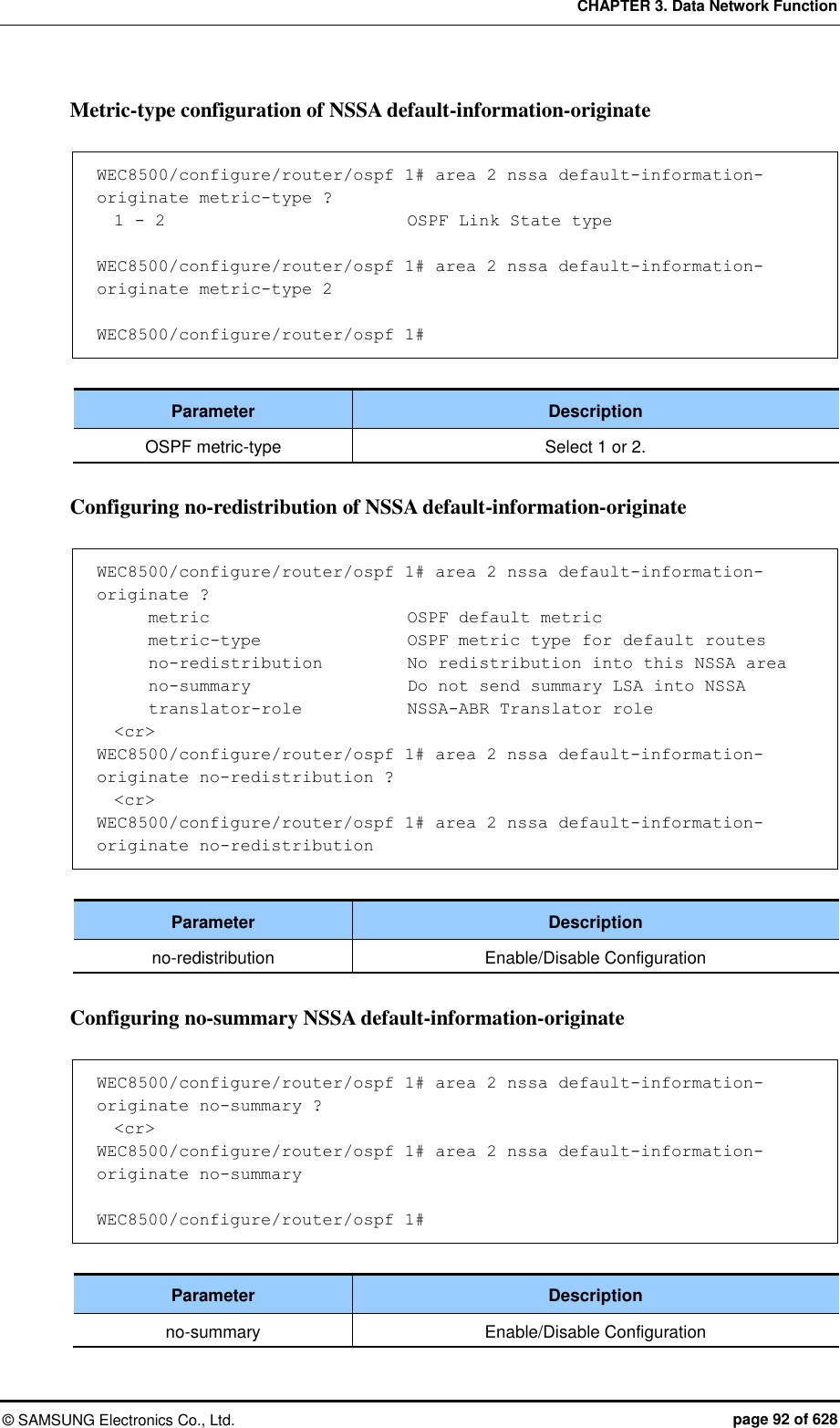 CHAPTER 3. Data Network Function ©  SAMSUNG Electronics Co., Ltd.  page 92 of 628 Metric-type configuration of NSSA default-information-originate    WEC8500/configure/router/ospf 1# area 2 nssa default-information-originate metric-type ?   1 - 2                            OSPF Link State type  WEC8500/configure/router/ospf 1# area 2 nssa default-information-originate metric-type 2  WEC8500/configure/router/ospf 1#  Parameter Description OSPF metric-type Select 1 or 2.  Configuring no-redistribution of NSSA default-information-originate    WEC8500/configure/router/ospf 1# area 2 nssa default-information-originate ?       metric                       OSPF default metric       metric-type                 OSPF metric type for default routes       no-redistribution        No redistribution into this NSSA area       no-summary                   Do not send summary LSA into NSSA       translator-role             NSSA-ABR Translator role   &lt;cr&gt; WEC8500/configure/router/ospf 1# area 2 nssa default-information-originate no-redistribution ?   &lt;cr&gt; WEC8500/configure/router/ospf 1# area 2 nssa default-information-originate no-redistribution  Parameter Description no-redistribution Enable/Disable Configuration  Configuring no-summary NSSA default-information-originate    WEC8500/configure/router/ospf 1# area 2 nssa default-information-originate no-summary ?    &lt;cr&gt; WEC8500/configure/router/ospf 1# area 2 nssa default-information-originate no-summary   WEC8500/configure/router/ospf 1#  Parameter Description no-summary Enable/Disable Configuration 