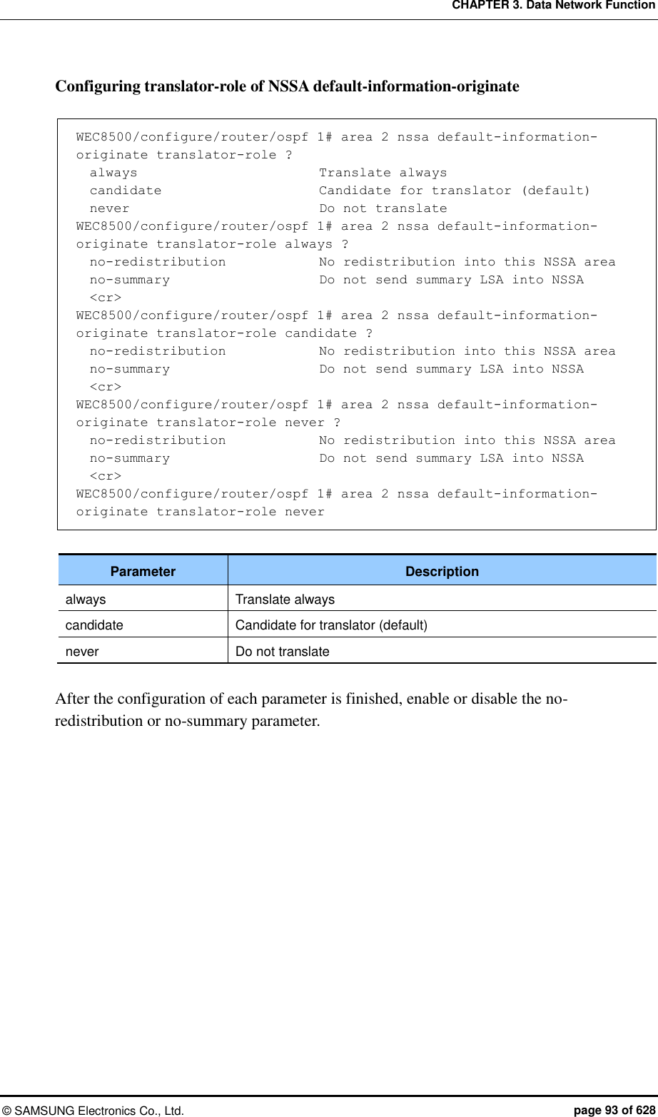 CHAPTER 3. Data Network Function ©  SAMSUNG Electronics Co., Ltd.  page 93 of 628 Configuring translator-role of NSSA default-information-originate    WEC8500/configure/router/ospf 1# area 2 nssa default-information-originate translator-role ?   always                           Translate always   candidate                       Candidate for translator (default)   never                            Do not translate WEC8500/configure/router/ospf 1# area 2 nssa default-information-originate translator-role always ?   no-redistribution              No redistribution into this NSSA area   no-summary                       Do not send summary LSA into NSSA   &lt;cr&gt; WEC8500/configure/router/ospf 1# area 2 nssa default-information-originate translator-role candidate ?   no-redistribution              No redistribution into this NSSA area   no-summary                       Do not send summary LSA into NSSA   &lt;cr&gt; WEC8500/configure/router/ospf 1# area 2 nssa default-information-originate translator-role never ?      no-redistribution              No redistribution into this NSSA area   no-summary                      Do not send summary LSA into NSSA   &lt;cr&gt; WEC8500/configure/router/ospf 1# area 2 nssa default-information-originate translator-role never  Parameter Description always Translate always candidate Candidate for translator (default) never Do not translate  After the configuration of each parameter is finished, enable or disable the no-redistribution or no-summary parameter.    