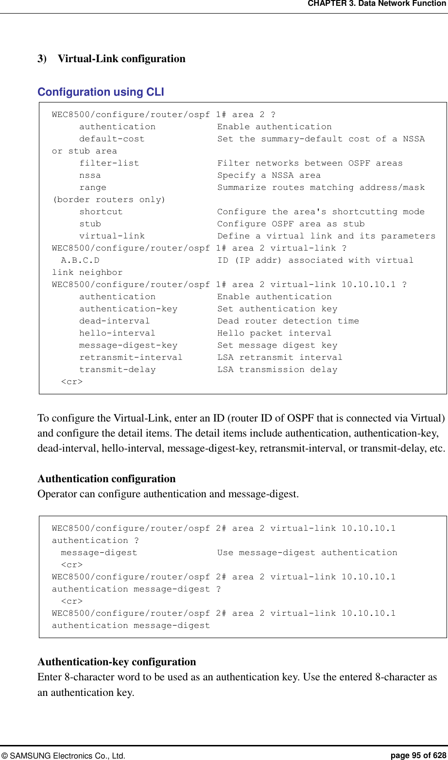 CHAPTER 3. Data Network Function ©  SAMSUNG Electronics Co., Ltd.  page 95 of 628 3)    Virtual-Link configuration    Configuration using CLI WEC8500/configure/router/ospf 1# area 2 ?       authentication              Enable authentication       default-cost                Set the summary-default cost of a NSSA or stub area       filter-list                  Filter networks between OSPF areas       nssa                          Specify a NSSA area       range                        Summarize routes matching address/mask (border routers only)       shortcut                     Configure the area&apos;s shortcutting mode       stub                          Configure OSPF area as stub       virtual-link                Define a virtual link and its parameters WEC8500/configure/router/ospf 1# area 2 virtual-link ?   A.B.C.D                          ID (IP addr) associated with virtual link neighbor WEC8500/configure/router/ospf 1# area 2 virtual-link 10.10.10.1 ?       authentication             Enable authentication       authentication-key      Set authentication key       dead-interval               Dead router detection time       hello-interval            Hello packet interval       message-digest-key         Set message digest key       retransmit-interval        LSA retransmit interval       transmit-delay             LSA transmission delay   &lt;cr&gt;  To configure the Virtual-Link, enter an ID (router ID of OSPF that is connected via Virtual) and configure the detail items. The detail items include authentication, authentication-key, dead-interval, hello-interval, message-digest-key, retransmit-interval, or transmit-delay, etc.    Authentication configuration Operator can configure authentication and message-digest.    WEC8500/configure/router/ospf 2# area 2 virtual-link 10.10.10.1 authentication ?   message-digest                  Use message-digest authentication   &lt;cr&gt; WEC8500/configure/router/ospf 2# area 2 virtual-link 10.10.10.1 authentication message-digest ?   &lt;cr&gt; WEC8500/configure/router/ospf 2# area 2 virtual-link 10.10.10.1 authentication message-digest  Authentication-key configuration Enter 8-character word to be used as an authentication key. Use the entered 8-character as an authentication key.    