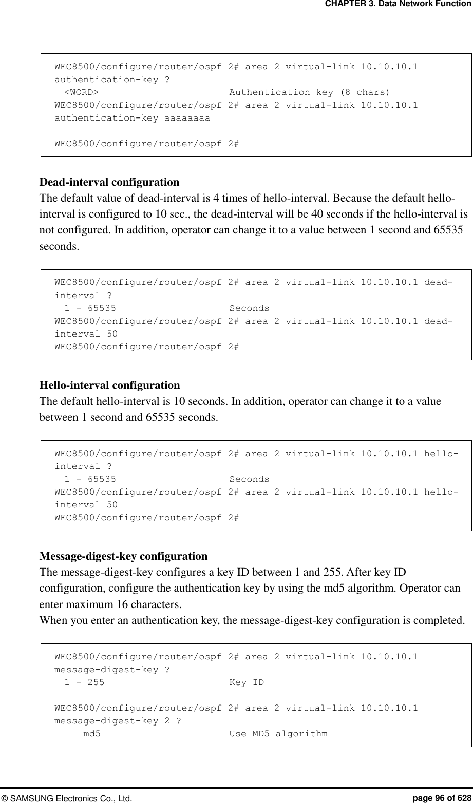 CHAPTER 3. Data Network Function ©  SAMSUNG Electronics Co., Ltd.  page 96 of 628 WEC8500/configure/router/ospf 2# area 2 virtual-link 10.10.10.1 authentication-key ?   &lt;WORD&gt;                           Authentication key (8 chars) WEC8500/configure/router/ospf 2# area 2 virtual-link 10.10.10.1 authentication-key aaaaaaaa  WEC8500/configure/router/ospf 2#  Dead-interval configuration The default value of dead-interval is 4 times of hello-interval. Because the default hello-interval is configured to 10 sec., the dead-interval will be 40 seconds if the hello-interval is not configured. In addition, operator can change it to a value between 1 second and 65535 seconds.    WEC8500/configure/router/ospf 2# area 2 virtual-link 10.10.10.1 dead-interval ?              1 - 65535                        Seconds WEC8500/configure/router/ospf 2# area 2 virtual-link 10.10.10.1 dead-interval 50 WEC8500/configure/router/ospf 2#  Hello-interval configuration The default hello-interval is 10 seconds. In addition, operator can change it to a value between 1 second and 65535 seconds.    WEC8500/configure/router/ospf 2# area 2 virtual-link 10.10.10.1 hello-interval ?              1 - 65535                        Seconds WEC8500/configure/router/ospf 2# area 2 virtual-link 10.10.10.1 hello-interval 50 WEC8500/configure/router/ospf 2#  Message-digest-key configuration The message-digest-key configures a key ID between 1 and 255. After key ID configuration, configure the authentication key by using the md5 algorithm. Operator can enter maximum 16 characters.   When you enter an authentication key, the message-digest-key configuration is completed.    WEC8500/configure/router/ospf 2# area 2 virtual-link 10.10.10.1 message-digest-key ?   1 - 255                          Key ID  WEC8500/configure/router/ospf 2# area 2 virtual-link 10.10.10.1 message-digest-key 2 ?       md5                           Use MD5 algorithm 