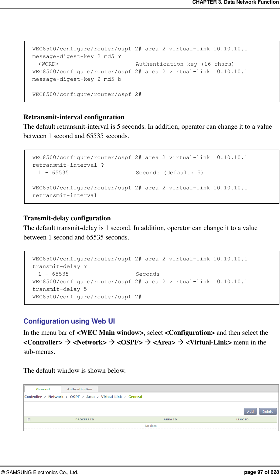 CHAPTER 3. Data Network Function ©  SAMSUNG Electronics Co., Ltd.  page 97 of 628  WEC8500/configure/router/ospf 2# area 2 virtual-link 10.10.10.1 message-digest-key 2 md5 ?   &lt;WORD&gt;                           Authentication key (16 chars) WEC8500/configure/router/ospf 2# area 2 virtual-link 10.10.10.1 message-digest-key 2 md5 b       WEC8500/configure/router/ospf 2#  Retransmit-interval configuration The default retransmit-interval is 5 seconds. In addition, operator can change it to a value between 1 second and 65535 seconds.  WEC8500/configure/router/ospf 2# area 2 virtual-link 10.10.10.1 retransmit-interval ?         1 - 65535                        Seconds (default: 5)  WEC8500/configure/router/ospf 2# area 2 virtual-link 10.10.10.1 retransmit-interval  Transmit-delay configuration The default transmit-delay is 1 second. In addition, operator can change it to a value between 1 second and 65535 seconds.  WEC8500/configure/router/ospf 2# area 2 virtual-link 10.10.10.1 transmit-delay ?          1 - 65535                        Seconds WEC8500/configure/router/ospf 2# area 2 virtual-link 10.10.10.1 transmit-delay 5 WEC8500/configure/router/ospf 2#  Configuration using Web UI In the menu bar of &lt;WEC Main window&gt;, select &lt;Configuration&gt; and then select the &lt;Controller&gt;  &lt;Network&gt;  &lt;OSPF&gt;  &lt;Area&gt;  &lt;Virtual-Link&gt; menu in the sub-menus.  The default window is shown below.   