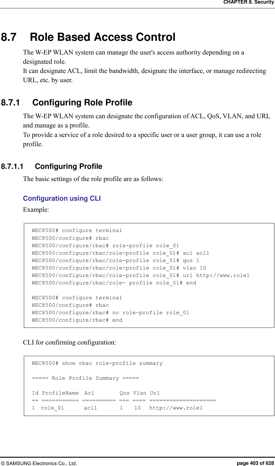 CHAPTER 8. Security © SAMSUNG Electronics Co., Ltd.  page 403 of 628 8.7  Role Based Access Control The W-EP WLAN system can manage the user&apos;s access authority depending on a designated role. It can designate ACL, limit the bandwidth, designate the interface, or manage redirecting URL, etc. by user.  8.7.1  Configuring Role Profile The W-EP WLAN system can designate the configuration of ACL, QoS, VLAN, and URL and manage as a profile. To provide a service of a role desired to a specific user or a user group, it can use a role profile.  8.7.1.1  Configuring Profile The basic settings of the role profile are as follows:  Configuration using CLI Example:  WEC8500# configure terminal WEC8500/configure# rbac WEC8500/configure/rbac# role-profile role_01 WEC8500/configure/rbac/role-profile role_01# acl acl1 WEC8500/configure/rbac/role-profile role_01# qos 1 WEC8500/configure/rbac/role-profile role_01# vlan 10 WEC8500/configure/rbac/role-profile role_01# url http://www.role1 WEC8500/configure/rbac/role- profile role_01# end  WEC8500# configure terminal WEC8500/configure# rbac WEC8500/configure/rbac# no role-profile role_01 WEC8500/configure/rbac# end  CLI for confirming configuration:  WEC8500# show rbac role-profile summary  ===== Role Profile Summary =====  Id ProfileName  Acl         Qos Vlan Url == =========== ========== === ==== ==================== 1  role_01       acl1        1    10   http://www.role1  