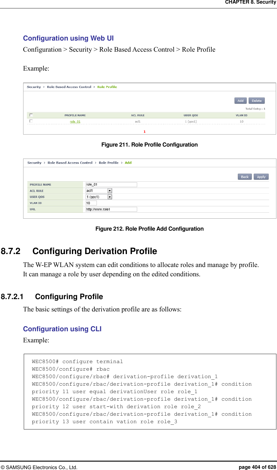 CHAPTER 8. Security © SAMSUNG Electronics Co., Ltd.  page 404 of 628 Configuration using Web UI Configuration &gt; Security &gt; Role Based Access Control &gt; Role Profile  Example:  Figure 211. Role Profile Configuration    Figure 212. Role Profile Add Configuration  8.7.2  Configuring Derivation Profile The W-EP WLAN system can edit conditions to allocate roles and manage by profile. It can manage a role by user depending on the edited conditions.  8.7.2.1  Configuring Profile The basic settings of the derivation profile are as follows:  Configuration using CLI Example:  WEC8500# configure terminal WEC8500/configure# rbac WEC8500/configure/rbac# derivation-profile derivation_1 WEC8500/configure/rbac/derivation-profile derivation_1# condition priority 11 user equal derivationUser role role_1 WEC8500/configure/rbac/derivation-profile derivation_1# condition priority 12 user start-with derivation role role_2 WEC8500/configure/rbac/derivation-profile derivation_1# condition priority 13 user contain vation role role_3 