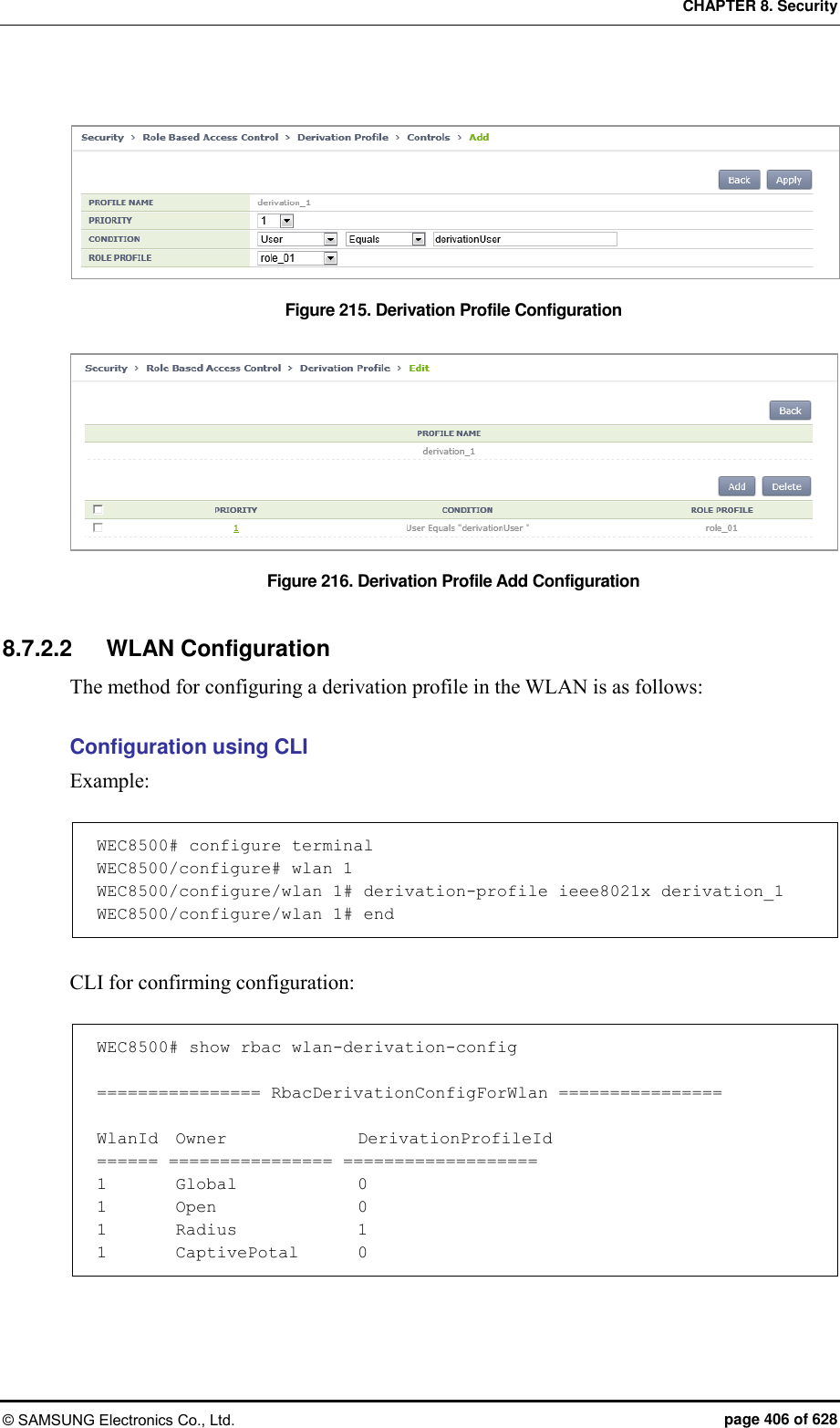 CHAPTER 8. Security © SAMSUNG Electronics Co., Ltd.  page 406 of 628  Figure 215. Derivation Profile Configuration    Figure 216. Derivation Profile Add Configuration  8.7.2.2  WLAN Configuration The method for configuring a derivation profile in the WLAN is as follows:  Configuration using CLI Example:  WEC8500# configure terminal WEC8500/configure# wlan 1 WEC8500/configure/wlan 1# derivation-profile ieee8021x derivation_1 WEC8500/configure/wlan 1# end  CLI for confirming configuration:  WEC8500# show rbac wlan-derivation-config  ================ RbacDerivationConfigForWlan ================  WlanId  Owner              DerivationProfileId ====== ================ =================== 1        Global             0 1        Open               0 1        Radius             1 1        CaptivePotal       0 