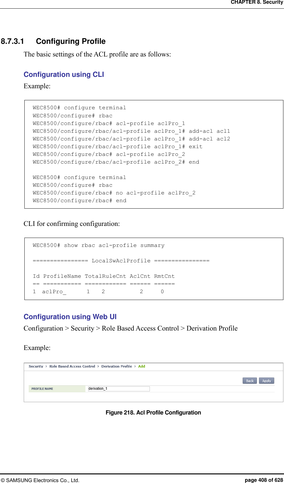CHAPTER 8. Security © SAMSUNG Electronics Co., Ltd.  page 408 of 628 8.7.3.1  Configuring Profile The basic settings of the ACL profile are as follows:  Configuration using CLI Example:  WEC8500# configure terminal WEC8500/configure# rbac WEC8500/configure/rbac# acl-profile aclPro_1 WEC8500/configure/rbac/acl-profile aclPro_1# add-acl acl1 WEC8500/configure/rbac/acl-profile aclPro_1# add-acl acl2 WEC8500/configure/rbac/acl-profile aclPro_1# exit WEC8500/configure/rbac# acl-profile aclPro_2 WEC8500/configure/rbac/acl-profile aclPro_2# end  WEC8500# configure terminal WEC8500/configure# rbac WEC8500/configure/rbac# no acl-profile aclPro_2 WEC8500/configure/rbac# end  CLI for confirming configuration:  WEC8500# show rbac acl-profile summary  ================ LocalSwAclProfile ================  Id ProfileName TotalRuleCnt AclCnt RmtCnt == =========== ============ ====== ====== 1  aclPro_       1    2            2      0  Configuration using Web UI Configuration &gt; Security &gt; Role Based Access Control &gt; Derivation Profile  Example:  Figure 218. Acl Profile Configuration    