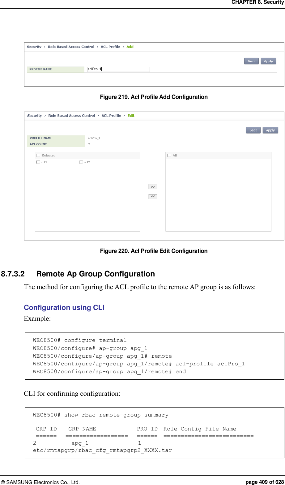 CHAPTER 8. Security © SAMSUNG Electronics Co., Ltd.  page 409 of 628  Figure 219. Acl Profile Add Configuration  Figure 220. Acl Profile Edit Configuration  8.7.3.2  Remote Ap Group Configuration The method for configuring the ACL profile to the remote AP group is as follows:  Configuration using CLI Example:  WEC8500# configure terminal WEC8500/configure# ap-group apg_1 WEC8500/configure/ap-group apg_1# remote WEC8500/configure/ap-group apg_1/remote# acl-profile aclPro_1 WEC8500/configure/ap-group apg_1/remote# end  CLI for confirming configuration:  WEC8500# show rbac remote-group summary   GRP_ID    GRP_NAME              PRO_ID  Role Config File Name  ======   ==================   ======  ========================== 2            apg_1                 1     etc/rmtapgrp/rbac_cfg_rmtapgrp2_XXXX.tar 