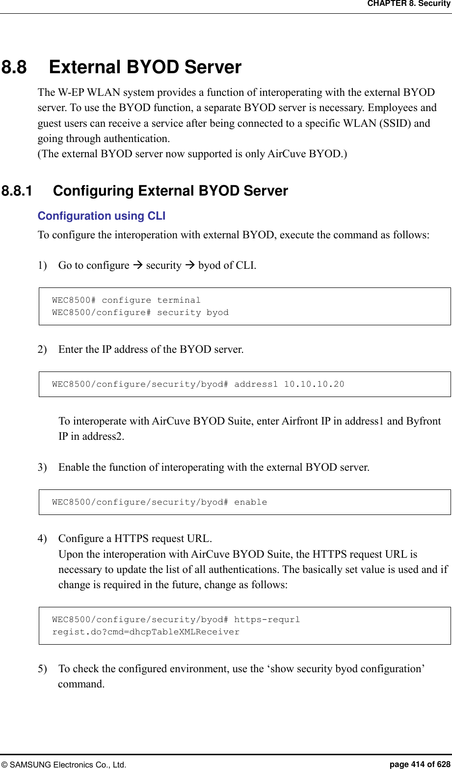 CHAPTER 8. Security © SAMSUNG Electronics Co., Ltd.  page 414 of 628 8.8  External BYOD Server The W-EP WLAN system provides a function of interoperating with the external BYOD server. To use the BYOD function, a separate BYOD server is necessary. Employees and guest users can receive a service after being connected to a specific WLAN (SSID) and going through authentication. (The external BYOD server now supported is only AirCuve BYOD.)  8.8.1  Configuring External BYOD Server Configuration using CLI To configure the interoperation with external BYOD, execute the command as follows:  1)    Go to configure  security  byod of CLI.  WEC8500# configure terminal WEC8500/configure# security byod  2)    Enter the IP address of the BYOD server.  WEC8500/configure/security/byod# address1 10.10.10.20  To interoperate with AirCuve BYOD Suite, enter Airfront IP in address1 and Byfront IP in address2.  3)    Enable the function of interoperating with the external BYOD server.  WEC8500/configure/security/byod# enable  4)    Configure a HTTPS request URL. Upon the interoperation with AirCuve BYOD Suite, the HTTPS request URL is necessary to update the list of all authentications. The basically set value is used and if change is required in the future, change as follows:    WEC8500/configure/security/byod# https-requrl regist.do?cmd=dhcpTableXMLReceiver  5)    To check the configured environment, use the ‘show security byod configuration’ command.  