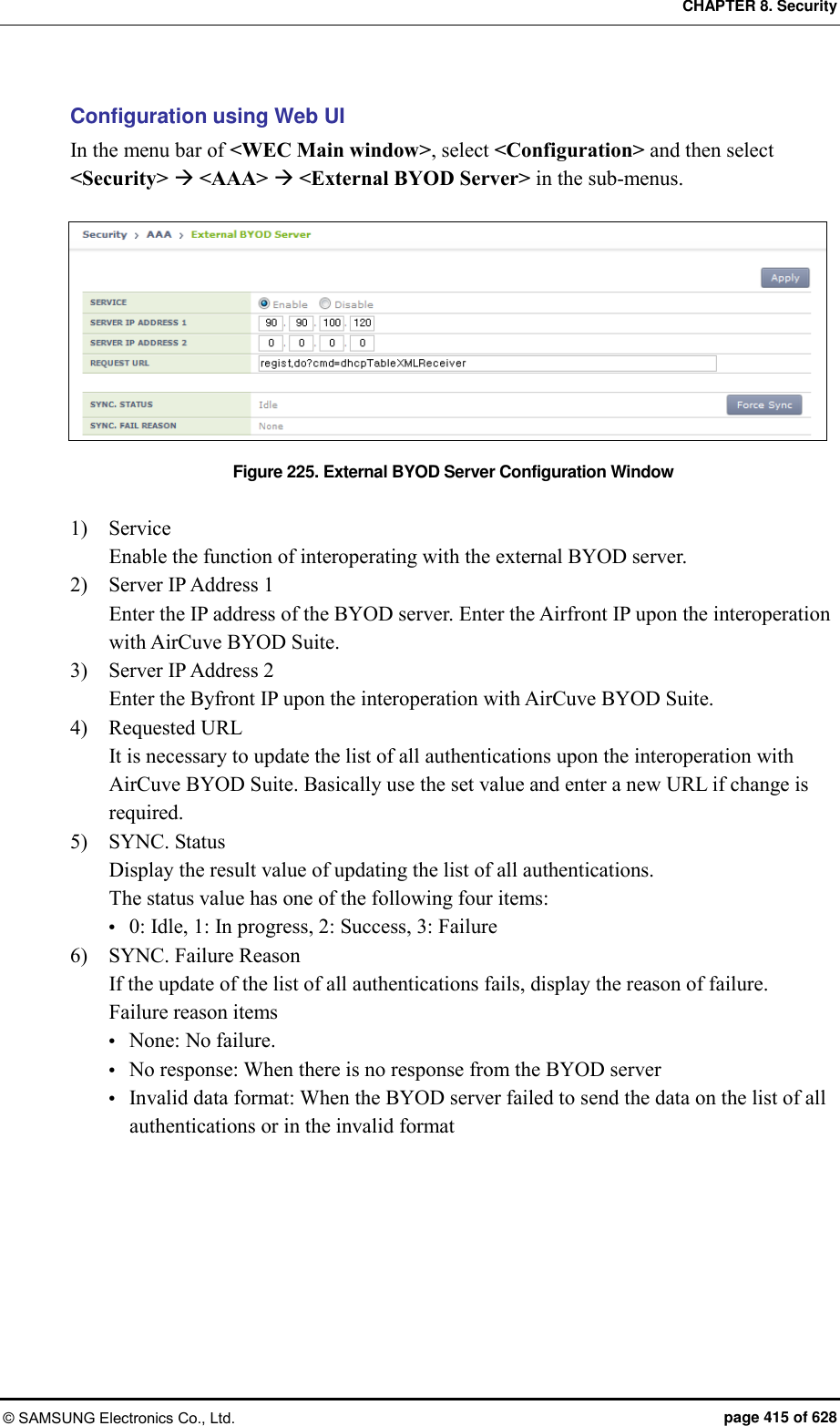 CHAPTER 8. Security © SAMSUNG Electronics Co., Ltd.  page 415 of 628 Configuration using Web UI In the menu bar of &lt;WEC Main window&gt;, select &lt;Configuration&gt; and then select &lt;Security&gt;  &lt;AAA&gt;  &lt;External BYOD Server&gt; in the sub-menus.  Figure 225. External BYOD Server Configuration Window  1)    Service Enable the function of interoperating with the external BYOD server. 2)    Server IP Address 1 Enter the IP address of the BYOD server. Enter the Airfront IP upon the interoperation with AirCuve BYOD Suite. 3)    Server IP Address 2 Enter the Byfront IP upon the interoperation with AirCuve BYOD Suite. 4)    Requested URL It is necessary to update the list of all authentications upon the interoperation with AirCuve BYOD Suite. Basically use the set value and enter a new URL if change is required. 5)    SYNC. Status Display the result value of updating the list of all authentications. The status value has one of the following four items:  0: Idle, 1: In progress, 2: Success, 3: Failure 6)    SYNC. Failure Reason If the update of the list of all authentications fails, display the reason of failure. Failure reason items  None: No failure.  No response: When there is no response from the BYOD server  Invalid data format: When the BYOD server failed to send the data on the list of all authentications or in the invalid format  
