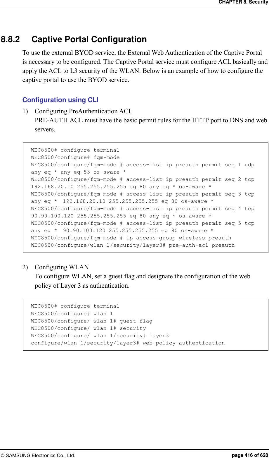 CHAPTER 8. Security © SAMSUNG Electronics Co., Ltd.  page 416 of 628 8.8.2  Captive Portal Configuration To use the external BYOD service, the External Web Authentication of the Captive Portal is necessary to be configured. The Captive Portal service must configure ACL basically and apply the ACL to L3 security of the WLAN. Below is an example of how to configure the captive portal to use the BYOD service.  Configuration using CLI 1)    Configuring PreAuthentication ACL PRE-AUTH ACL must have the basic permit rules for the HTTP port to DNS and web servers.  WEC8500# configure terminal WEC8500/configure# fqm-mode WEC8500/configure/fqm-mode # access-list ip preauth permit seq 1 udp any eq * any eq 53 os-aware * WEC8500/configure/fqm-mode # access-list ip preauth permit seq 2 tcp  192.168.20.10 255.255.255.255 eq 80 any eq * os-aware * WEC8500/configure/fqm-mode # access-list ip preauth permit seq 3 tcp any eq *  192.168.20.10 255.255.255.255 eq 80 os-aware * WEC8500/configure/fqm-mode # access-list ip preauth permit seq 4 tcp  90.90.100.120 255.255.255.255 eq 80 any eq * os-aware * WEC8500/configure/fqm-mode # access-list ip preauth permit seq 5 tcp any eq *  90.90.100.120 255.255.255.255 eq 80 os-aware * WEC8500/configure/fqm-mode # ip access-group wireless preauth WEC8500/configure/wlan 1/security/layer3# pre-auth-acl preauth  2)    Configuring WLAN To configure WLAN, set a guest flag and designate the configuration of the web policy of Layer 3 as authentication.  WEC8500# configure terminal WEC8500/configure# wlan 1 WEC8500/configure/ wlan 1# guest-flag WEC8500/configure/ wlan 1# security WEC8500/configure/ wlan 1/security# layer3 configure/wlan 1/security/layer3# web-policy authentication  