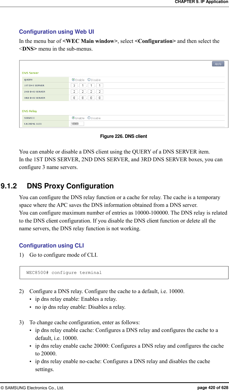 CHAPTER 9. IP Application © SAMSUNG Electronics Co., Ltd.  page 420 of 628 Configuration using Web UI In the menu bar of &lt;WEC Main window&gt;, select &lt;Configuration&gt; and then select the &lt;DNS&gt; menu in the sub-menus.  Figure 226. DNS client  You can enable or disable a DNS client using the QUERY of a DNS SERVER item. In the 1ST DNS SERVER, 2ND DNS SERVER, and 3RD DNS SERVER boxes, you can configure 3 name servers.  9.1.2  DNS Proxy Configuration You can configure the DNS relay function or a cache for relay. The cache is a temporary space where the APC saves the DNS information obtained from a DNS server.   You can configure maximum number of entries as 10000-100000. The DNS relay is related to the DNS client configuration. If you disable the DNS client function or delete all the name servers, the DNS relay function is not working.  Configuration using CLI 1)    Go to configure mode of CLI.  WEC8500# configure terminal  2)    Configure a DNS relay. Configure the cache to a default, i.e. 10000.  ip dns relay enable: Enables a relay.  no ip dns relay enable: Disables a relay.  3)    To change cache configuration, enter as follows:  ip dns relay enable cache: Configures a DNS relay and configures the cache to a default, i.e. 10000.  ip dns relay enable cache 20000: Configures a DNS relay and configures the cache to 20000.  ip dns relay enable no-cache: Configures a DNS relay and disables the cache settings. 