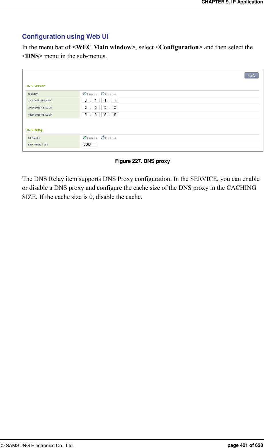 CHAPTER 9. IP Application © SAMSUNG Electronics Co., Ltd.  page 421 of 628 Configuration using Web UI In the menu bar of &lt;WEC Main window&gt;, select &lt;Configuration&gt; and then select the &lt;DNS&gt; menu in the sub-menus.  Figure 227. DNS proxy  The DNS Relay item supports DNS Proxy configuration. In the SERVICE, you can enable or disable a DNS proxy and configure the cache size of the DNS proxy in the CACHING SIZE. If the cache size is 0, disable the cache.  