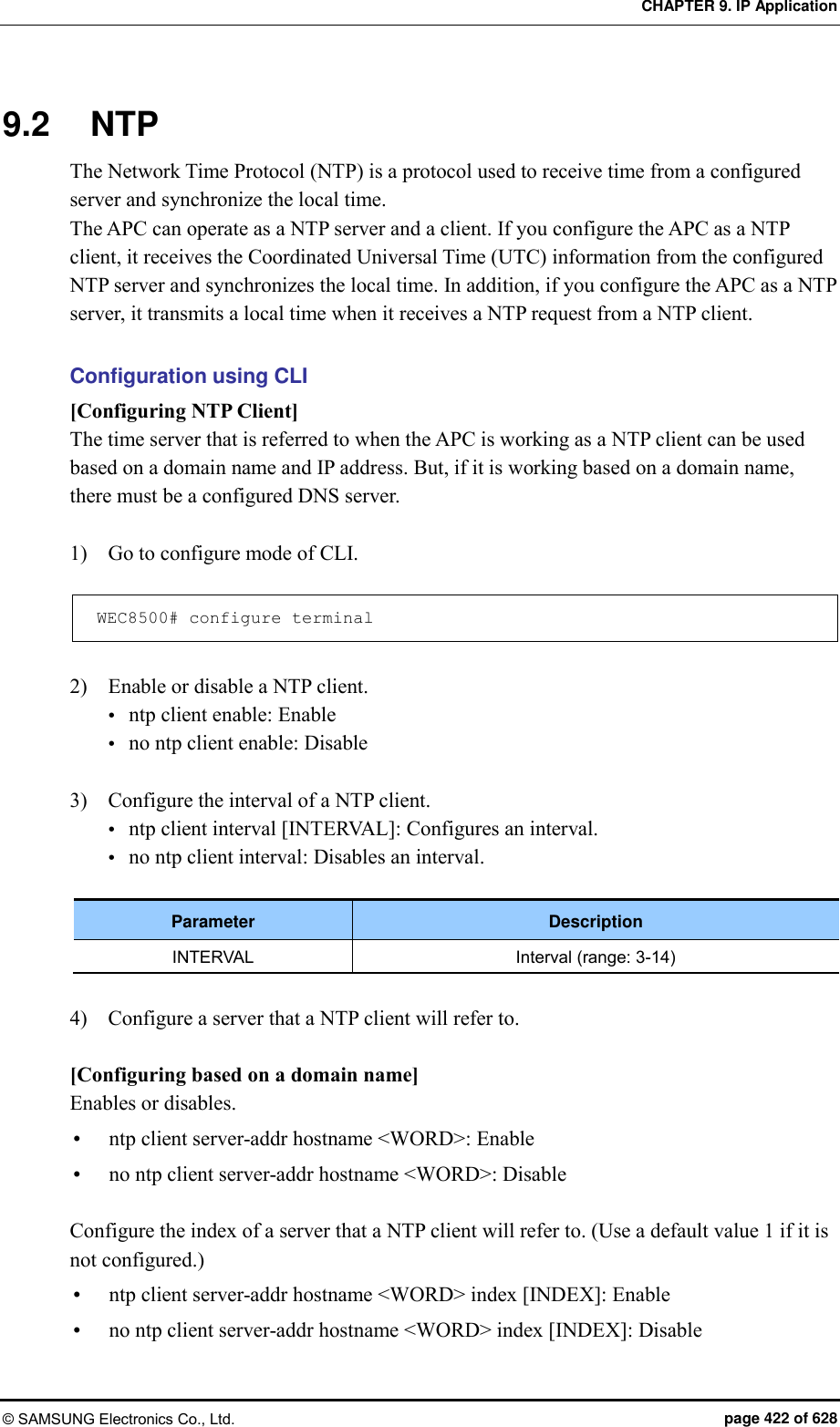 CHAPTER 9. IP Application © SAMSUNG Electronics Co., Ltd.  page 422 of 628 9.2  NTP The Network Time Protocol (NTP) is a protocol used to receive time from a configured server and synchronize the local time.   The APC can operate as a NTP server and a client. If you configure the APC as a NTP client, it receives the Coordinated Universal Time (UTC) information from the configured NTP server and synchronizes the local time. In addition, if you configure the APC as a NTP server, it transmits a local time when it receives a NTP request from a NTP client.    Configuration using CLI [Configuring NTP Client] The time server that is referred to when the APC is working as a NTP client can be used based on a domain name and IP address. But, if it is working based on a domain name, there must be a configured DNS server.    1)    Go to configure mode of CLI.  WEC8500# configure terminal  2)    Enable or disable a NTP client.  ntp client enable: Enable  no ntp client enable: Disable  3)    Configure the interval of a NTP client.  ntp client interval [INTERVAL]: Configures an interval.  no ntp client interval: Disables an interval.  Parameter Description INTERVAL Interval (range: 3-14)  4)    Configure a server that a NTP client will refer to.  [Configuring based on a domain name] Enables or disables.  ntp client server-addr hostname &lt;WORD&gt;: Enable  no ntp client server-addr hostname &lt;WORD&gt;: Disable  Configure the index of a server that a NTP client will refer to. (Use a default value 1 if it is not configured.)  ntp client server-addr hostname &lt;WORD&gt; index [INDEX]: Enable  no ntp client server-addr hostname &lt;WORD&gt; index [INDEX]: Disable 