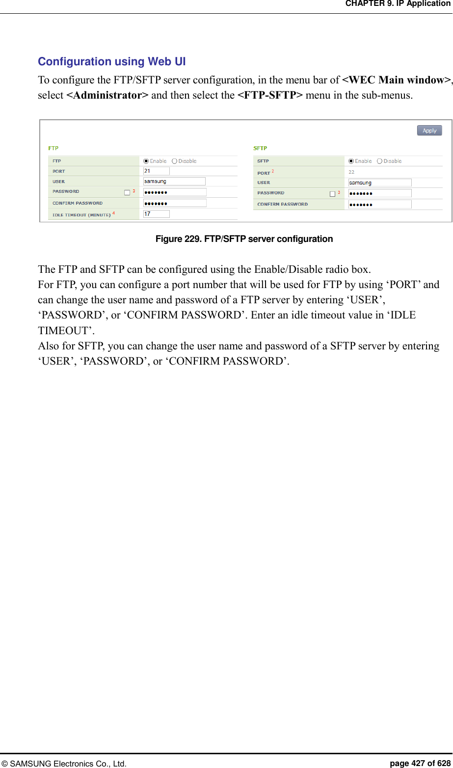 CHAPTER 9. IP Application © SAMSUNG Electronics Co., Ltd.  page 427 of 628 Configuration using Web UI To configure the FTP/SFTP server configuration, in the menu bar of &lt;WEC Main window&gt;, select &lt;Administrator&gt; and then select the &lt;FTP-SFTP&gt; menu in the sub-menus.  Figure 229. FTP/SFTP server configuration  The FTP and SFTP can be configured using the Enable/Disable radio box. For FTP, you can configure a port number that will be used for FTP by using ‘PORT’ and can change the user name and password of a FTP server by entering ‘USER’, ‘PASSWORD’, or ‘CONFIRM PASSWORD’. Enter an idle timeout value in ‘IDLE TIMEOUT’. Also for SFTP, you can change the user name and password of a SFTP server by entering ‘USER’, ‘PASSWORD’, or ‘CONFIRM PASSWORD’.  