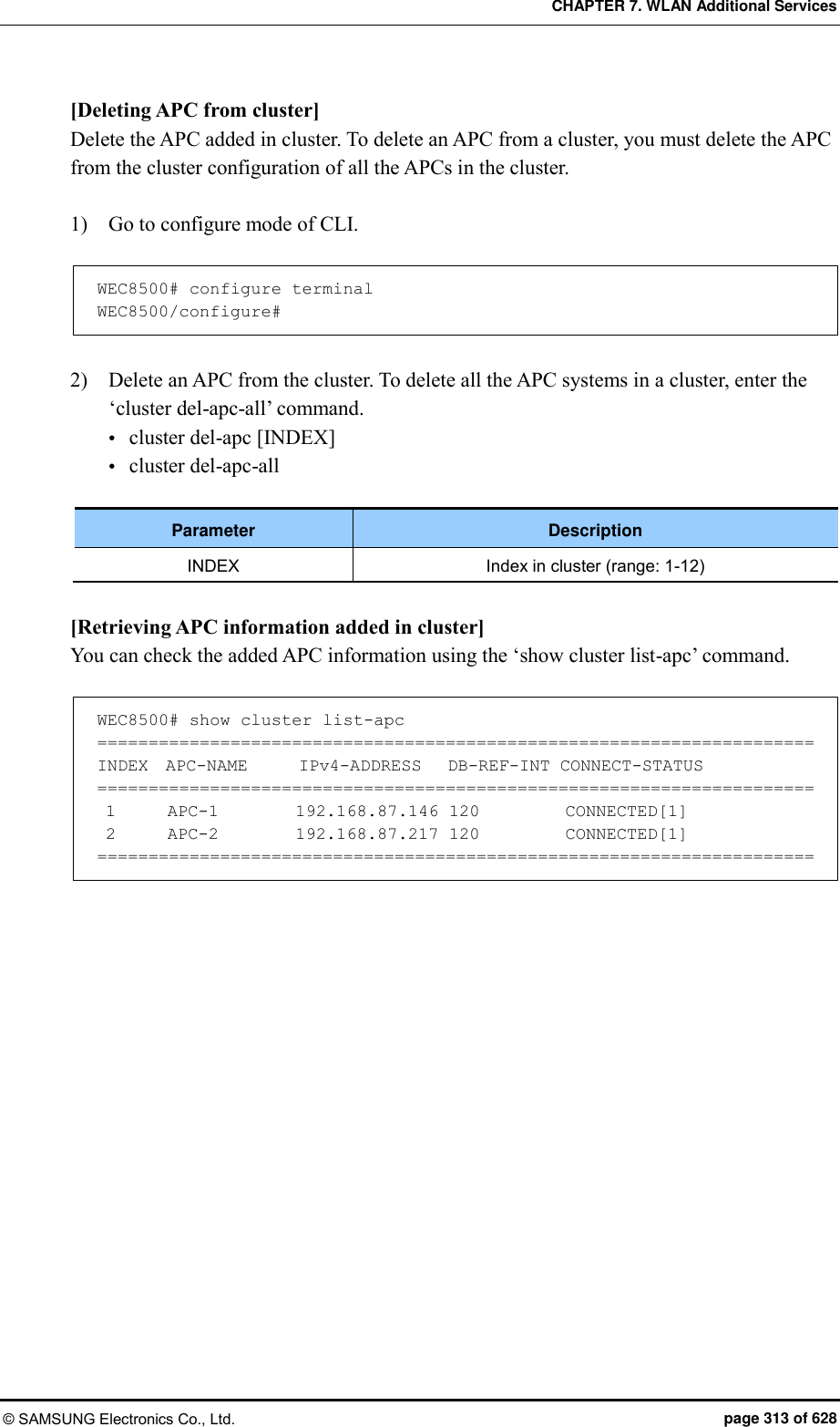 CHAPTER 7. WLAN Additional Services © SAMSUNG Electronics Co., Ltd.  page 313 of 628 [Deleting APC from cluster] Delete the APC added in cluster. To delete an APC from a cluster, you must delete the APC from the cluster configuration of all the APCs in the cluster.    1)    Go to configure mode of CLI.  WEC8500# configure terminal WEC8500/configure#  2)    Delete an APC from the cluster. To delete all the APC systems in a cluster, enter the ‘cluster del-apc-all’ command.  cluster del-apc [INDEX]  cluster del-apc-all  Parameter Description INDEX Index in cluster (range: 1-12)  [Retrieving APC information added in cluster] You can check the added APC information using the ‘show cluster list-apc’ command.  WEC8500# show cluster list-apc ====================================================================== INDEX  APC-NAME      IPv4-ADDRESS   DB-REF-INT CONNECT-STATUS ======================================================================  1      APC-1         192.168.87.146 120          CONNECTED[1]  2      APC-2         192.168.87.217 120          CONNECTED[1] ======================================================================  