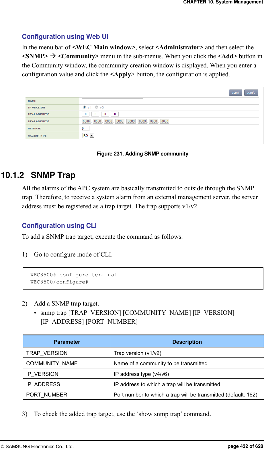 CHAPTER 10. System Management © SAMSUNG Electronics Co., Ltd.  page 432 of 628 Configuration using Web UI In the menu bar of &lt;WEC Main window&gt;, select &lt;Administrator&gt; and then select the &lt;SNMP&gt;  &lt;Community&gt; menu in the sub-menus. When you click the &lt;Add&gt; button in the Community window, the community creation window is displayed. When you enter a configuration value and click the &lt;Apply&gt; button, the configuration is applied.  Figure 231. Adding SNMP community  10.1.2  SNMP Trap All the alarms of the APC system are basically transmitted to outside through the SNMP trap. Therefore, to receive a system alarm from an external management server, the server address must be registered as a trap target. The trap supports v1/v2.  Configuration using CLI To add a SNMP trap target, execute the command as follows:  1)    Go to configure mode of CLI.  WEC8500# configure terminal WEC8500/configure#  2)    Add a SNMP trap target.  snmp trap [TRAP_VERSION] [COMMUNITY_NAME] [IP_VERSION] [IP_ADDRESS] [PORT_NUMBER]  Parameter Description TRAP_VERSION Trap version (v1/v2) COMMUNITY_NAME Name of a community to be transmitted IP_VERSION IP address type (v4/v6) IP_ADDRESS IP address to which a trap will be transmitted PORT_NUMBER Port number to which a trap will be transmitted (default: 162)  3)    To check the added trap target, use the ‘show snmp trap’ command.  