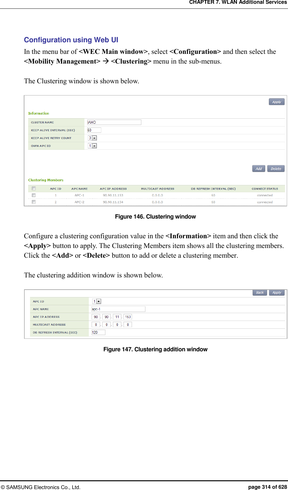 CHAPTER 7. WLAN Additional Services © SAMSUNG Electronics Co., Ltd.  page 314 of 628 Configuration using Web UI In the menu bar of &lt;WEC Main window&gt;, select &lt;Configuration&gt; and then select the &lt;Mobility Management&gt;  &lt;Clustering&gt; menu in the sub-menus.    The Clustering window is shown below.    Figure 146. Clustering window  Configure a clustering configuration value in the &lt;Information&gt; item and then click the &lt;Apply&gt; button to apply. The Clustering Members item shows all the clustering members. Click the &lt;Add&gt; or &lt;Delete&gt; button to add or delete a clustering member.  The clustering addition window is shown below.  Figure 147. Clustering addition window  