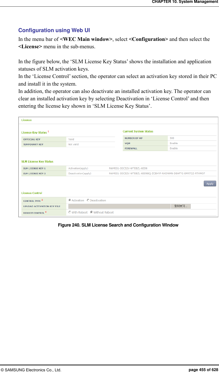 CHAPTER 10. System Management © SAMSUNG Electronics Co., Ltd.  page 455 of 628 Configuration using Web UI In the menu bar of &lt;WEC Main window&gt;, select &lt;Configuration&gt; and then select the &lt;License&gt; menu in the sub-menus.  In the figure below, the ‘SLM License Key Status’ shows the installation and application statuses of SLM activation keys. In the ‘License Control’ section, the operator can select an activation key stored in their PC and install it in the system.     In addition, the operator can also deactivate an installed activation key. The operator can clear an installed activation key by selecting Deactivation in ‘License Control’ and then entering the license key shown in ‘SLM License Key Status’.  Figure 240. SLM License Search and Configuration Window  