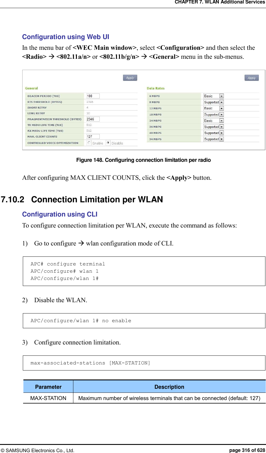 CHAPTER 7. WLAN Additional Services © SAMSUNG Electronics Co., Ltd.  page 316 of 628 Configuration using Web UI In the menu bar of &lt;WEC Main window&gt;, select &lt;Configuration&gt; and then select the &lt;Radio&gt;  &lt;802.11a/n&gt; or &lt;802.11b/g/n&gt;  &lt;General&gt; menu in the sub-menus.  Figure 148. Configuring connection limitation per radio  After configuring MAX CLIENT COUNTS, click the &lt;Apply&gt; button.  7.10.2  Connection Limitation per WLAN Configuration using CLI To configure connection limitation per WLAN, execute the command as follows:  1)    Go to configure  wlan configuration mode of CLI.  APC# configure terminal APC/configure# wlan 1  APC/configure/wlan 1#  2)    Disable the WLAN.  APC/configure/wlan 1# no enable  3)    Configure connection limitation.  max-associated-stations [MAX-STATION]  Parameter Description MAX-STATION Maximum number of wireless terminals that can be connected (default: 127)  