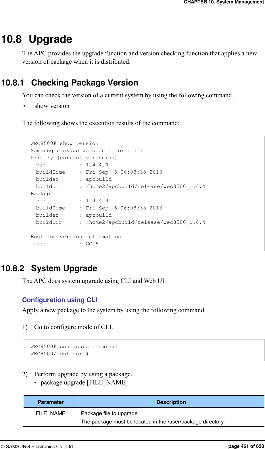 CHAPTER 10. System Management © SAMSUNG Electronics Co., Ltd.  page 461 of 628 10.8  Upgrade The APC provides the upgrade function and version checking function that applies a new version of package when it is distributed.  10.8.1  Checking Package Version You can check the version of a current system by using the following command.  show version  The following shows the execution results of the command:    WEC8500# show version Samsung package version information Primary (currently running)   ver            : 1.4.4.R   buildTime     : Fri Sep  6 06:08:35 2013   builder        : apcbuild   buildDir       : /home2/apcbuild/release/wec8500_1.4.4 Backup   ver            : 1.4.4.R   buildTime     : Fri Sep  6 06:08:35 2013   builder        : apcbuild   buildDir       : /home2/apcbuild/release/wec8500_1.4.4  Boot rom version information   ver            : GC15  10.8.2  System Upgrade The APC does system upgrade using CLI and Web UI.  Configuration using CLI Apply a new package to the system by using the following command.  1)    Go to configure mode of CLI.  WEC8500# configure terminal WEC8500/configure#  2)    Perform upgrade by using a package.    package upgrade [FILE_NAME]  Parameter Description FILE_NAME Package file to upgrade The package must be located in the /user/package directory. 