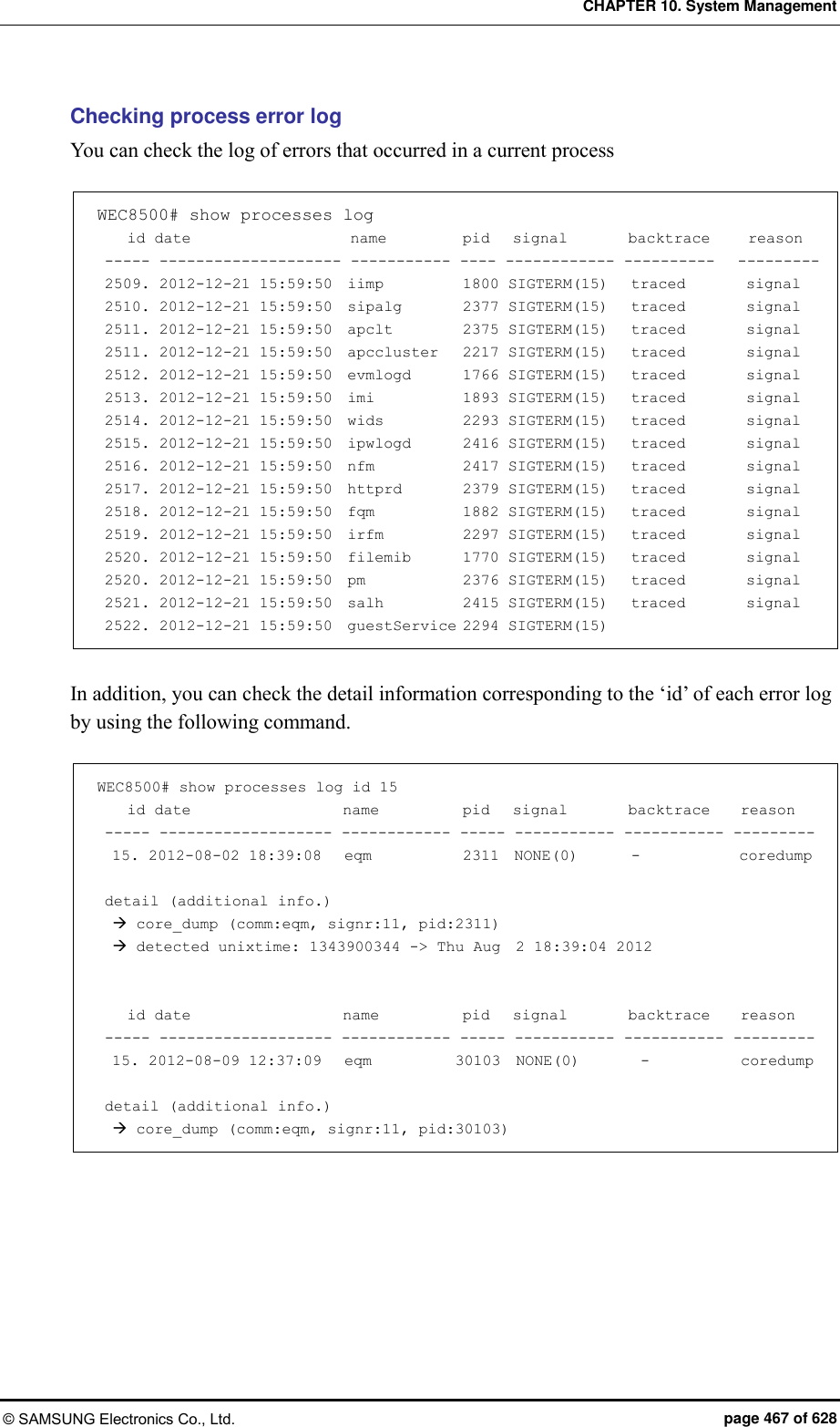 CHAPTER 10. System Management © SAMSUNG Electronics Co., Ltd.  page 467 of 628 Checking process error log You can check the log of errors that occurred in a current process    WEC8500# show processes log     id date                     name          pid   signal        backtrace     reason  ----- -------------------- ----------- ---- ------------ ----------   ---------  2509. 2012-12-21 15:59:50  iimp           1800 SIGTERM(15)   traced        signal  2510. 2012-12-21 15:59:50  sipalg        2377 SIGTERM(15)   traced        signal  2511. 2012-12-21 15:59:50  apclt          2375 SIGTERM(15)   traced        signal  2511. 2012-12-21 15:59:50  apccluster    2217 SIGTERM(15)   traced        signal  2512. 2012-12-21 15:59:50  evmlogd       1766 SIGTERM(15)   traced        signal  2513. 2012-12-21 15:59:50  imi            1893 SIGTERM(15)   traced        signal  2514. 2012-12-21 15:59:50  wids          2293 SIGTERM(15)   traced        signal  2515. 2012-12-21 15:59:50  ipwlogd      2416 SIGTERM(15)   traced        signal  2516. 2012-12-21 15:59:50  nfm          2417 SIGTERM(15)   traced        signal  2517. 2012-12-21 15:59:50  httprd       2379 SIGTERM(15)   traced        signal  2518. 2012-12-21 15:59:50  fqm           1882 SIGTERM(15)   traced        signal  2519. 2012-12-21 15:59:50  irfm          2297 SIGTERM(15)   traced        signal  2520. 2012-12-21 15:59:50  filemib      1770 SIGTERM(15)   traced        signal  2520. 2012-12-21 15:59:50  pm            2376 SIGTERM(15)   traced        signal  2521. 2012-12-21 15:59:50  salh          2415 SIGTERM(15)   traced        signal  2522. 2012-12-21 15:59:50  guestService 2294 SIGTERM(15)  In addition, you can check the detail information corresponding to the ‘id’ of each error log by using the following command.  WEC8500# show processes log id 15     id date                    name           pid   signal        backtrace    reason  ----- ------------------- ------------ ----- ----------- ----------- ---------   15. 2012-08-02 18:39:08   eqm            2311  NONE(0)       -             coredump   detail (additional info.)    core_dump (comm:eqm, signr:11, pid:2311)    detected unixtime: 1343900344 -&gt; Thu Aug  2 18:39:04 2012       id date                    name           pid   signal        backtrace    reason  ----- ------------------- ------------ ----- ----------- ----------- ---------   15. 2012-08-09 12:37:09   eqm           30103  NONE(0)        -            coredump   detail (additional info.)    core_dump (comm:eqm, signr:11, pid:30103)  