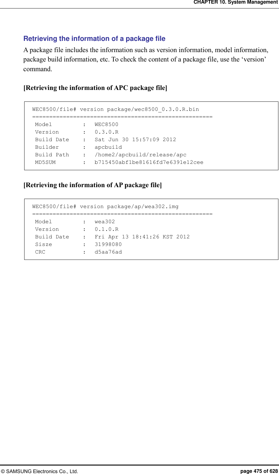 CHAPTER 10. System Management © SAMSUNG Electronics Co., Ltd.  page 475 of 628 Retrieving the information of a package file   A package file includes the information such as version information, model information, package build information, etc. To check the content of a package file, use the ‘version’ command.  [Retrieving the information of APC package file]  WEC8500/file# version package/wec8500_0.3.0.R.bin =====================================================  Model    :   WEC8500  Version    :   0.3.0.R  Build Date    :   Sat Jun 30 15:57:09 2012  Builder    :   apcbuild  Build Path    :   /home2/apcbuild/release/apc  MD5SUM    :   b715450abf1be81616fd7e6391e12cee  [Retrieving the information of AP package file]  WEC8500/file# version package/ap/wea302.img =====================================================  Model    :   wea302  Version    :   0.1.0.R  Build Date    :   Fri Apr 13 18:41:26 KST 2012  Sisze    :   31998080  CRC    :   d5aa76ad  