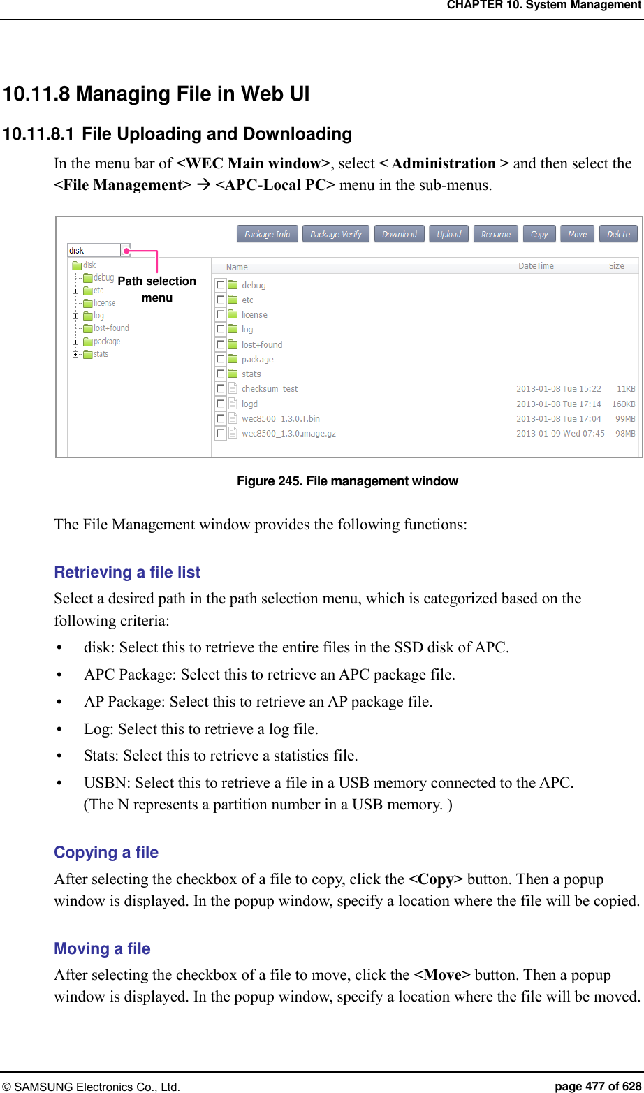 CHAPTER 10. System Management © SAMSUNG Electronics Co., Ltd.  page 477 of 628 10.11.8 Managing File in Web UI 10.11.8.1 File Uploading and Downloading In the menu bar of &lt;WEC Main window&gt;, select &lt; Administration &gt; and then select the &lt;File Management&gt;  &lt;APC-Local PC&gt; menu in the sub-menus.  Figure 245. File management window  The File Management window provides the following functions:  Retrieving a file list Select a desired path in the path selection menu, which is categorized based on the following criteria:  disk: Select this to retrieve the entire files in the SSD disk of APC.  APC Package: Select this to retrieve an APC package file.  AP Package: Select this to retrieve an AP package file.  Log: Select this to retrieve a log file.  Stats: Select this to retrieve a statistics file.  USBN: Select this to retrieve a file in a USB memory connected to the APC.   (The N represents a partition number in a USB memory. )  Copying a file After selecting the checkbox of a file to copy, click the &lt;Copy&gt; button. Then a popup window is displayed. In the popup window, specify a location where the file will be copied.  Moving a file After selecting the checkbox of a file to move, click the &lt;Move&gt; button. Then a popup window is displayed. In the popup window, specify a location where the file will be moved. Path selection menu 