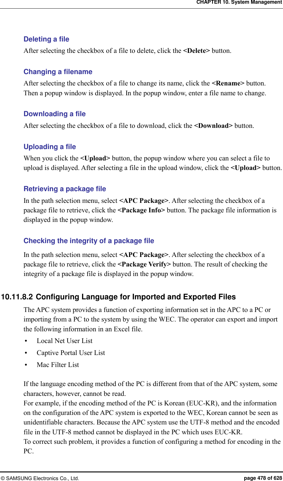 CHAPTER 10. System Management © SAMSUNG Electronics Co., Ltd.  page 478 of 628 Deleting a file After selecting the checkbox of a file to delete, click the &lt;Delete&gt; button.  Changing a filename After selecting the checkbox of a file to change its name, click the &lt;Rename&gt; button.   Then a popup window is displayed. In the popup window, enter a file name to change.    Downloading a file After selecting the checkbox of a file to download, click the &lt;Download&gt; button.    Uploading a file When you click the &lt;Upload&gt; button, the popup window where you can select a file to upload is displayed. After selecting a file in the upload window, click the &lt;Upload&gt; button.    Retrieving a package file In the path selection menu, select &lt;APC Package&gt;. After selecting the checkbox of a package file to retrieve, click the &lt;Package Info&gt; button. The package file information is displayed in the popup window.    Checking the integrity of a package file In the path selection menu, select &lt;APC Package&gt;. After selecting the checkbox of a package file to retrieve, click the &lt;Package Verify&gt; button. The result of checking the integrity of a package file is displayed in the popup window.  10.11.8.2 Configuring Language for Imported and Exported Files The APC system provides a function of exporting information set in the APC to a PC or importing from a PC to the system by using the WEC. The operator can export and import the following information in an Excel file.  Local Net User List  Captive Portal User List  Mac Filter List  If the language encoding method of the PC is different from that of the APC system, some characters, however, cannot be read. For example, if the encoding method of the PC is Korean (EUC-KR), and the information on the configuration of the APC system is exported to the WEC, Korean cannot be seen as unidentifiable characters. Because the APC system use the UTF-8 method and the encoded file in the UTF-8 method cannot be displayed in the PC which uses EUC-KR. To correct such problem, it provides a function of configuring a method for encoding in the PC.   