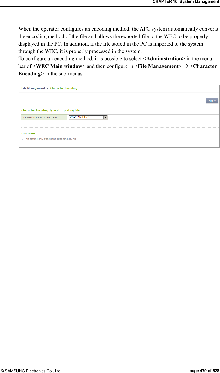 CHAPTER 10. System Management © SAMSUNG Electronics Co., Ltd.  page 479 of 628 When the operator configures an encoding method, the APC system automatically converts the encoding method of the file and allows the exported file to the WEC to be properly displayed in the PC. In addition, if the file stored in the PC is imported to the system through the WEC, it is properly processed in the system.   To configure an encoding method, it is possible to select &lt;Administration&gt; in the menu bar of &lt;WEC Main window&gt; and then configure in &lt;File Management&gt;  &lt;Character Encoding&gt; in the sub-menus.   