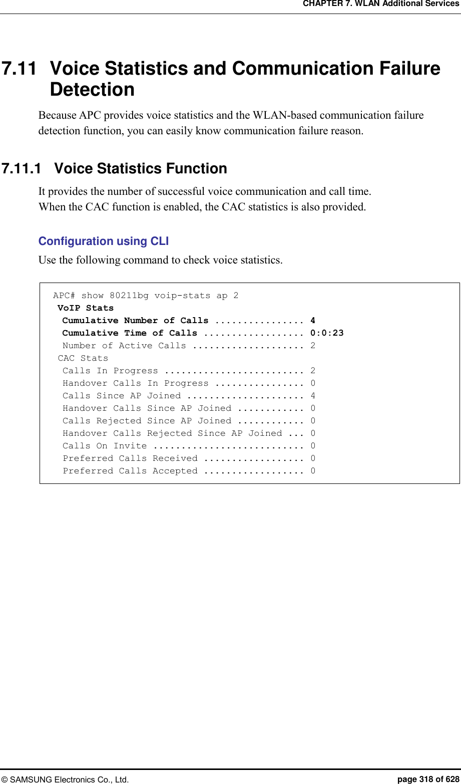 CHAPTER 7. WLAN Additional Services © SAMSUNG Electronics Co., Ltd.  page 318 of 628 7.11  Voice Statistics and Communication Failure Detection Because APC provides voice statistics and the WLAN-based communication failure detection function, you can easily know communication failure reason.  7.11.1  Voice Statistics Function It provides the number of successful voice communication and call time.   When the CAC function is enabled, the CAC statistics is also provided.  Configuration using CLI Use the following command to check voice statistics.  APC# show 80211bg voip-stats ap 2  VoIP Stats   Cumulative Number of Calls ................ 4   Cumulative Time of Calls .................. 0:0:23   Number of Active Calls .................... 2  CAC Stats   Calls In Progress ......................... 2   Handover Calls In Progress ................ 0   Calls Since AP Joined ..................... 4   Handover Calls Since AP Joined ............ 0   Calls Rejected Since AP Joined ............ 0   Handover Calls Rejected Since AP Joined ... 0   Calls On Invite ........................... 0   Preferred Calls Received .................. 0   Preferred Calls Accepted .................. 0  