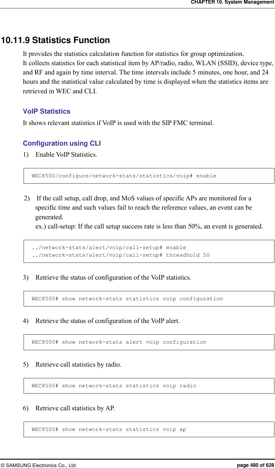 CHAPTER 10. System Management © SAMSUNG Electronics Co., Ltd.  page 480 of 628 10.11.9 Statistics Function It provides the statistics calculation function for statistics for group optimization. It collects statistics for each statistical item by AP/radio, radio, WLAN (SSID), device type, and RF and again by time interval. The time intervals include 5 minutes, one hour, and 24 hours and the statistical value calculated by time is displayed when the statistics items are retrieved in WEC and CLI.    VoIP Statistics It shows relevant statistics if VoIP is used with the SIP FMC terminal.  Configuration using CLI 1)    Enable VoIP Statistics.  WEC8500/configure/network-stats/statistics/voip# enable  2)    If the call setup, call drop, and MoS values of specific APs are monitored for a specific time and such values fail to reach the reference values, an event can be generated. ex.) call-setup: If the call setup success rate is less than 50%, an event is generated.  ../network-stats/alert/voip/call-setup# enable ../network-stats/alert/voip/call-setup# threadhold 50  3)    Retrieve the status of configuration of the VoIP statistics.  WEC8500# show network-stats statistics voip configuration  4)    Retrieve the status of configuration of the VoIP alert.  WEC8500# show network-stats alert voip configuration  5)    Retrieve call statistics by radio.  WEC8500# show network-stats statistics voip radio  6)    Retrieve call statistics by AP.  WEC8500# show network-stats statistics voip ap   