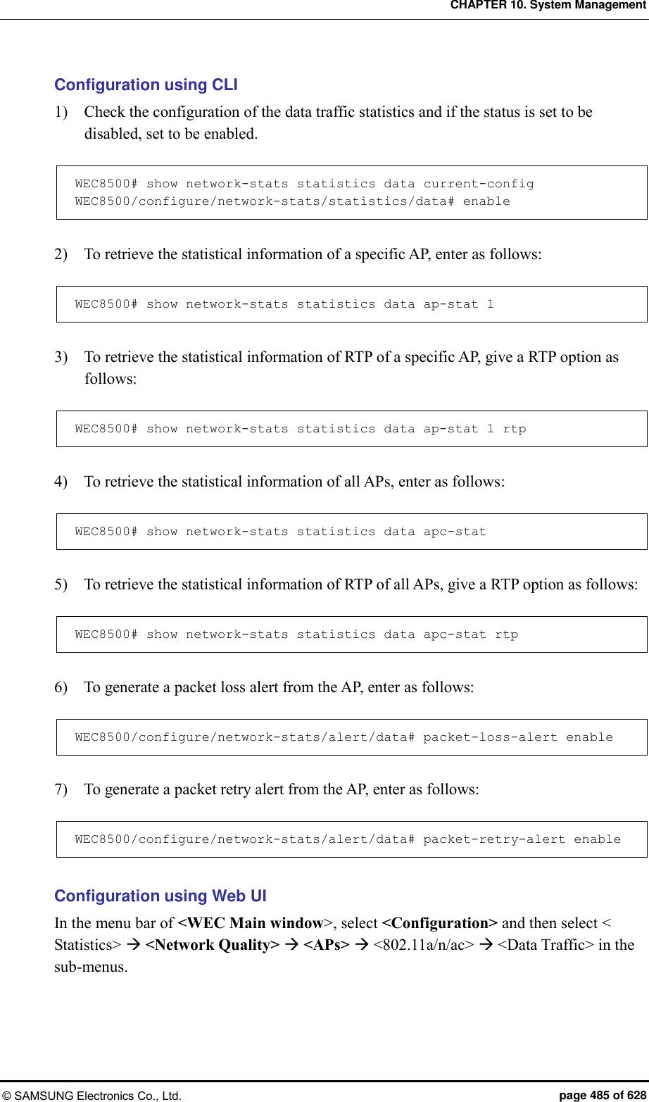 CHAPTER 10. System Management © SAMSUNG Electronics Co., Ltd.  page 485 of 628 Configuration using CLI 1)    Check the configuration of the data traffic statistics and if the status is set to be disabled, set to be enabled.  WEC8500# show network-stats statistics data current-config WEC8500/configure/network-stats/statistics/data# enable  2)    To retrieve the statistical information of a specific AP, enter as follows:  WEC8500# show network-stats statistics data ap-stat 1  3)    To retrieve the statistical information of RTP of a specific AP, give a RTP option as follows:  WEC8500# show network-stats statistics data ap-stat 1 rtp  4)    To retrieve the statistical information of all APs, enter as follows:  WEC8500# show network-stats statistics data apc-stat  5)    To retrieve the statistical information of RTP of all APs, give a RTP option as follows:  WEC8500# show network-stats statistics data apc-stat rtp  6)    To generate a packet loss alert from the AP, enter as follows:  WEC8500/configure/network-stats/alert/data# packet-loss-alert enable  7)    To generate a packet retry alert from the AP, enter as follows:  WEC8500/configure/network-stats/alert/data# packet-retry-alert enable  Configuration using Web UI In the menu bar of &lt;WEC Main window&gt;, select &lt;Configuration&gt; and then select &lt; Statistics&gt;  &lt;Network Quality&gt;  &lt;APs&gt;  &lt;802.11a/n/ac&gt;  &lt;Data Traffic&gt; in the sub-menus.   