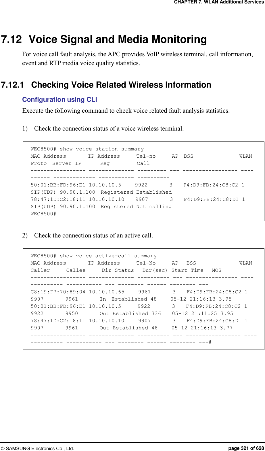 CHAPTER 7. WLAN Additional Services © SAMSUNG Electronics Co., Ltd.  page 321 of 628 7.12  Voice Signal and Media Monitoring For voice call fault analysis, the APC provides VoIP wireless terminal, call information, event and RTP media voice quality statistics.  7.12.1  Checking Voice Related Wireless Information Configuration using CLI Execute the following command to check voice related fault analysis statistics.    1)    Check the connection status of a voice wireless terminal.  WEC8500# show voice station summary MAC Address        IP Address      Tel-no      AP  BSS                 WLAN Proto  Server IP       Reg          Call ----------------- -------------- --------- --- ----------------- ---- ------ ------------- ----------- ---------- 50:01:BB:FD:96:E1 10.10.10.5     9922        3    F4:D9:FB:24:C8:C2 1    SIP(UDP) 90.90.1.100  Registered Established 78:47:1D:C2:18:11 10.10.10.10    9907        3    F4:D9:FB:24:C8:D1 1    SIP(UDP) 90.90.1.100  Registered Not calling WEC8500#  2)    Check the connection status of an active call.  WEC8500# show voice active-call summary MAC Address        IP Address      Tel-No      AP   BSS                WLAN Caller      Callee      Dir Status   Dur(sec) Start Time   MOS ----------------- -------------- ---------- --- ---------------- ---- ---------- ----------- --- -------- ------ -------- --- C8:19:F7:70:89:04 10.10.10.65     9961        3    F4:D9:FB:24:C8:C2 1    9907        9961        In  Established 48     05-12 21:16:13 3.95 50:01:BB:FD:96:E1 10.10.10.5      9922        3    F4:D9:FB:24:C8:C2 1    9922        9950        Out Established 336    05-12 21:11:25 3.95 78:47:1D:C2:18:11 10.10.10.10     9907        3    F4:D9:FB:24:C8:D1 1    9907        9961        Out Established 48     05-12 21:16:13 3.77 ----------------- -------------- ---------- --- ----------------- ---- ---------- ----------- --- -------- ------ -------- ---#  