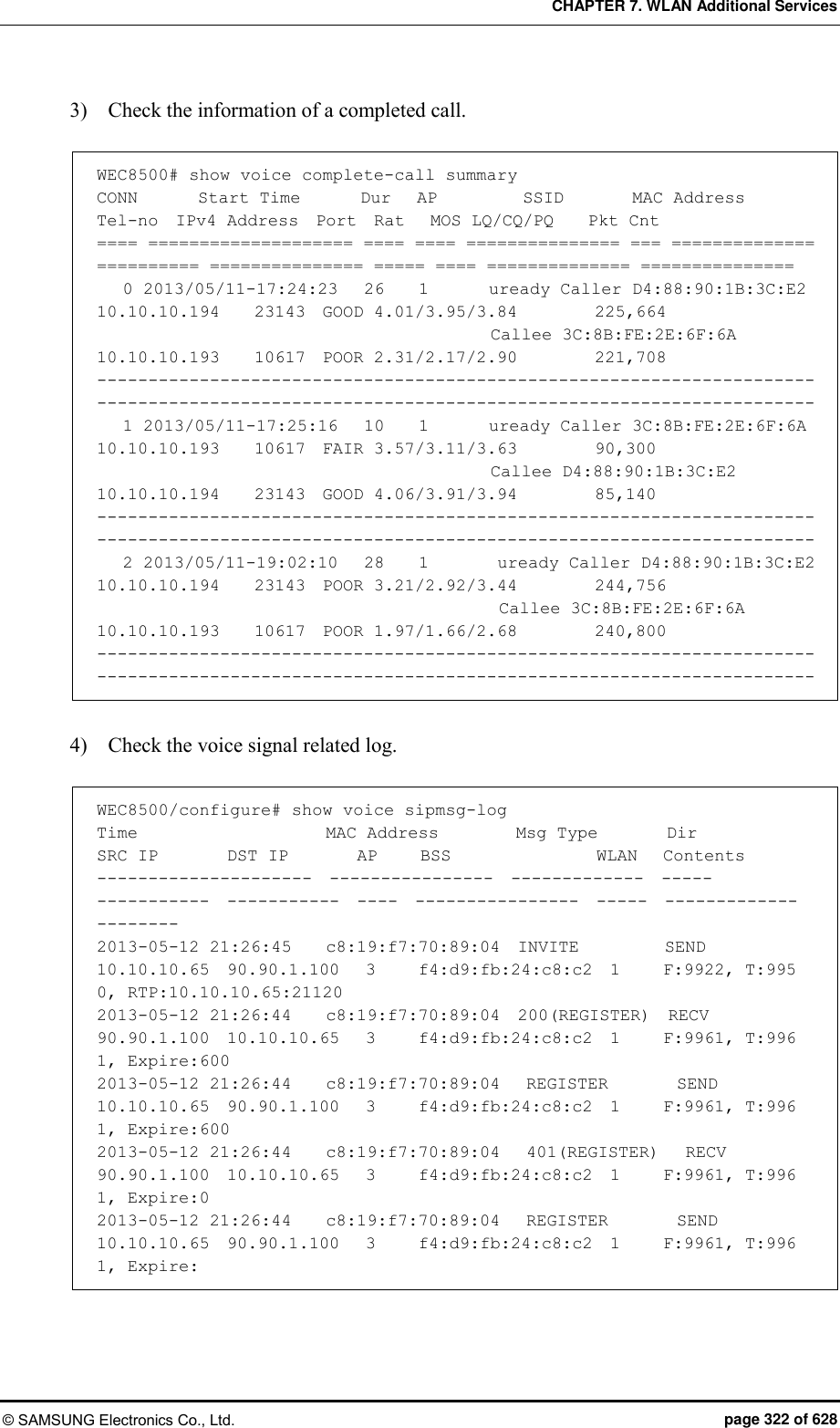 CHAPTER 7. WLAN Additional Services © SAMSUNG Electronics Co., Ltd.  page 322 of 628 3)    Check the information of a completed call.  WEC8500# show voice complete-call summary CONN       Start Time       Dur   AP          SSID        MAC Address     Tel-no  IPv4 Address  Port  Rat   MOS LQ/CQ/PQ    Pkt Cnt ==== ==================== ==== ==== =============== === ============== ========== =============== ===== ==== ============== ===============    0 2013/05/11-17:24:23   26    1       uready Caller D4:88:90:1B:3C:E2  10.10.10.194    23143  GOOD 4.01/3.95/3.84         225,664                                               Callee 3C:8B:FE:2E:6F:6A               10.10.10.193    10617  POOR 2.31/2.17/2.90         221,708 --------------------------------------------------------------------------------------------------------------------------------------------    1 2013/05/11-17:25:16   10    1       uready Caller 3C:8B:FE:2E:6F:6A               10.10.10.193    10617  FAIR 3.57/3.11/3.63         90,300                                               Callee D4:88:90:1B:3C:E2               10.10.10.194    23143  GOOD 4.06/3.91/3.94         85,140 --------------------------------------------------------------------------------------------------------------------------------------------    2 2013/05/11-19:02:10   28    1        uready Caller D4:88:90:1B:3C:E2               10.10.10.194    23143  POOR 3.21/2.92/3.44         244,756                                                Callee 3C:8B:FE:2E:6F:6A               10.10.10.193    10617  POOR 1.97/1.66/2.68         240,800 --------------------------------------------------------------------------------------------------------------------------------------------  4)    Check the voice signal related log.  WEC8500/configure# show voice sipmsg-log Time                      MAC Address         Msg Type        Dir     SRC IP        DST IP        AP     BSS                 WLAN   Contents                                                                            ---------------------  ----------------  -------------  -----   -----------  -----------  ----  ----------------  -----  -------------                                                                      -------- 2013-05-12 21:26:45    c8:19:f7:70:89:04  INVITE          SEND   10.10.10.65  90.90.1.100   3     f4:d9:fb:24:c8:c2  1     F:9922, T:995                                                                      0, RTP:10.10.10.65:21120 2013-05-12 21:26:44    c8:19:f7:70:89:04  200(REGISTER)  RECV   90.90.1.100  10.10.10.65   3     f4:d9:fb:24:c8:c2  1     F:9961, T:996                                                                     1, Expire:600 2013-05-12 21:26:44    c8:19:f7:70:89:04   REGISTER        SEND   10.10.10.65  90.90.1.100   3     f4:d9:fb:24:c8:c2  1     F:9961, T:996                                                                    1, Expire:600 2013-05-12 21:26:44    c8:19:f7:70:89:04   401(REGISTER)   RECV   90.90.1.100  10.10.10.65   3     f4:d9:fb:24:c8:c2  1     F:9961, T:996                                                                      1, Expire:0 2013-05-12 21:26:44    c8:19:f7:70:89:04   REGISTER        SEND   10.10.10.65  90.90.1.100   3     f4:d9:fb:24:c8:c2  1     F:9961, T:996                                                                      1, Expire:  