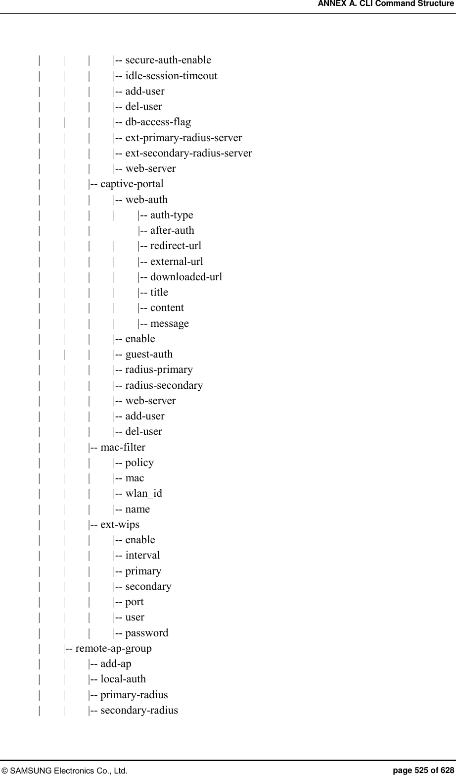 ANNEX A. CLI Command Structure © SAMSUNG Electronics Co., Ltd.  page 525 of 628 |        |        |        |-- secure-auth-enable |        |        |        |-- idle-session-timeout |        |        |        |-- add-user |        |        |        |-- del-user |        |        |        |-- db-access-flag |        |        |        |-- ext-primary-radius-server |        |        |        |-- ext-secondary-radius-server |        |        |        |-- web-server |        |        |-- captive-portal |        |        |        |-- web-auth |        |        |        |        |-- auth-type |        |        |        |        |-- after-auth |        |        |        |        |-- redirect-url |        |        |        |        |-- external-url |        |        |        |        |-- downloaded-url |        |        |        |        |-- title |        |        |        |        |-- content |        |        |        |        |-- message |        |        |        |-- enable |     |        |        |-- guest-auth |        |        |        |-- radius-primary |        |        |        |-- radius-secondary |        |        |        |-- web-server |        |        |        |-- add-user |        |        |        |-- del-user |        |        |-- mac-filter |        |        |        |-- policy |        |        |        |-- mac |        |        |        |-- wlan_id |        |        |        |-- name |        |        |-- ext-wips |        |        |        |-- enable |        |        |        |-- interval |        |        |        |-- primary |        |        |        |-- secondary |        |        |        |-- port |        |        |        |-- user |        |        |        |-- password |        |-- remote-ap-group |        |        |-- add-ap |        |        |-- local-auth |        |        |-- primary-radius |        |        |-- secondary-radius 